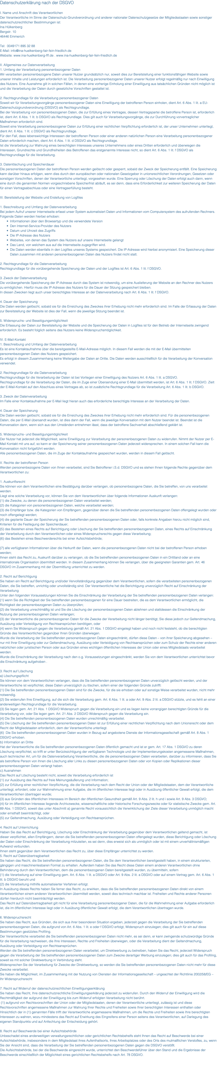 Datenschutzerklärung nach der DSGVO I. Name und Anschrift des Verantwortlichen Der Verantwortliche im Sinne der Datenschutz-Grundverordnung und anderer nationaler Datenschutzgesetze der Mitgliedsstaaten sowie sonstiger datenschutzrechtlicher Bestimmungen ist: Ina Hülkenberg Bergstr. 10 46446 Emmerich Tel: 0049171 895 32 88 E-Mail: info@ina-huelkenberg-fair-fein-friedlich.de Website: www.ina-huelkenberg-fff.de . www.ina-huelkenberg-fair-fein-friedlich.de II. Allgemeines zur Datenverarbeitung 1. Umfang der Verarbeitung personenbezogener Daten Wir verarbeiten personenbezogene Daten unserer Nutzer grundsätzlich nur, soweit dies zur Bereitstellung einer funktionsfähigen Website sowie unserer Inhalte und Leistungen erforderlich ist. Die Verarbeitung personenbezogener Daten unserer Nutzer erfolgt regelmäßig nur nach Einwilligung des Nutzers. Eine Ausnahme gilt in solchen Fällen, in denen eine vorherige Einholung einer Einwilligung aus tatsächlichen Gründen nicht möglich ist und die Verarbeitung der Daten durch gesetzliche Vorschriften gestattet ist. 2. Rechtsgrundlage für die Verarbeitung personenbezogener Daten Soweit wir für Verarbeitungsvorgänge personenbezogener Daten eine Einwilligung der betroffenen Person einholen, dient Art. 6 Abs. 1 lit. a EU-Datenschutzgrundverordnung (DSGVO) als Rechtsgrundlage. Bei der Verarbeitung von personenbezogenen Daten, die zur Erfüllung eines Vertrages, dessen Vertragspartei die betroffene Person ist, erforderlich ist, dient Art. 6 Abs. 1 lit. b DSGVO als Rechtsgrundlage. Dies gilt auch für Verarbeitungsvorgänge, die zur Durchführung vorvertraglicher Maßnahmen erforderlich sind. Soweit eine Verarbeitung personenbezogener Daten zur Erfüllung einer rechtlichen Verpflichtung erforderlich ist, der unser Unternehmen unterliegt, dient Art. 6 Abs. 1 lit. c DSGVO als Rechtsgrundlage. Für den Fall, dass lebenswichtige Interessen der betroffenen Person oder einer anderen natürlichen Person eine Verarbeitung personenbezogener Daten erforderlich machen, dient Art. 6 Abs. 1 lit. d DSGVO als Rechtsgrundlage. Ist die Verarbeitung zur Wahrung eines berechtigten Interesses unseres Unternehmens oder eines Dritten erforderlich und überwiegen die Interessen, Grundrechte und Grundfreiheiten des Betroffenen das erstgenannte Interesse nicht, so dient Art. 6 Abs. 1 lit. f DSGVO als Rechtsgrundlage für die Verarbeitung. 3. Datenlöschung und Speicherdauer Die personenbezogenen Daten der betroffenen Person werden gelöscht oder gesperrt, sobald der Zweck der Speicherung entfällt. Eine Speicherung kann darüber hinaus erfolgen, wenn dies durch den europäischen oder nationalen Gesetzgeber in unionsrechtlichen Verordnungen, Gesetzen oder sonstigen Vorschriften, denen der Verantwortliche unterliegt, vorgesehen wurde. Eine Sperrung oder Löschung der Daten erfolgt auch dann, wenn eine durch die genannten Normen vorgeschriebene Speicherfrist abläuft, es sei denn, dass eine Erforderlichkeit zur weiteren Speicherung der Daten für einen Vertragsabschluss oder eine Vertragserfüllung besteht. III. Bereitstellung der Website und Erstellung von Logfiles 1. Beschreibung und Umfang der Datenverarbeitung Bei jedem Aufruf unserer Internetseite erfasst unser System automatisiert Daten und Informationen vom Computersystem des aufrufenden Rechners. Folgende Daten werden hierbei erhoben: Informationen über den Browsertyp und die verwendete Version Den Internet-Service-Provider des Nutzers Datum und Uhrzeit des Zugriffs Die IP-Adresse des Nutzers Websites, von denen das System des Nutzers auf unsere Internetseite gelangt Das Land, von welchem aus auf die Internetseite zugegriffen wird. Die Daten werden ebenfalls in den Logfiles unseres Systems gespeichert. Die IP-Adresse wird hierbei anonymisiert. Eine Speicherung dieser Daten zusammen mit anderen personenbezogenen Daten des Nutzers findet nicht statt. 2. Rechtsgrundlage für die Datenverarbeitung Rechtsgrundlage für die vorübergehende Speicherung der Daten und der Logfiles ist Art. 6 Abs. 1 lit. f DSGVO. 3. Zweck der Datenverarbeitung Die vorübergehende Speicherung der IP-Adresse durch das System ist notwendig, um eine Auslieferung der Website an den Rechner des Nutzers zu ermöglichen. Hierfür muss die IP-Adresse des Nutzers für die Dauer der Sitzung gespeichert bleiben. In diesen Zwecken liegt auch unser berechtigtes Interesse an der Datenverarbeitung nach Art. 6 Abs. 1 lit. f DSGVO. 4. Dauer der Speicherung Die Daten werden gelöscht, sobald sie für die Erreichung des Zweckes ihrer Erhebung nicht mehr erforderlich sind. Im Falle der Erfassung der Daten zur Bereitstellung der Website ist dies der Fall, wenn die jeweilige Sitzung beendet ist. 5. Widerspruchs- und Beseitigungsmöglichkeit Die Erfassung der Daten zur Bereitstellung der Website und die Speicherung der Daten in Logfiles ist für den Betrieb der Internetseite zwingend erforderlich. Es besteht folglich seitens des Nutzers keine Widerspruchsmöglichkeit. IV. E-Mail-Kontakt 1. Beschreibung und Umfang der Datenverarbeitung Es ist eine Kontaktaufnahme über die bereitgestellte E-Mail-Adresse möglich. In diesem Fall werden die mit der E-Mail übermittelten personenbezogenen Daten des Nutzers gespeichert. Es erfolgt in diesem Zusammenhang keine Weitergabe der Daten an Dritte. Die Daten werden ausschließlich für die Verarbeitung der Konversation verwendet. 2. Rechtsgrundlage für die Datenverarbeitung Rechtsgrundlage für die Verarbeitung der Daten ist bei Vorliegen einer Einwilligung des Nutzers Art. 6 Abs. 1 lit. a DSGVO. Rechtsgrundlage für die Verarbeitung der Daten, die im Zuge einer Übersendung einer E-Mail übermittelt werden, ist Art. 6 Abs. 1 lit. f DSGVO. Zielt der E-Mail-Kontakt auf den Abschluss eines Vertrages ab, so ist zusätzliche Rechtsgrundlage für die Verarbeitung Art. 6 Abs. 1 lit. b DSGVO. 3. Zweck der Datenverarbeitung Im Falle einer Kontaktaufnahme per E-Mail liegt hieran auch das erforderliche berechtigte Interesse an der Verarbeitung der Daten. 4. Dauer der Speicherung Die Daten werden gelöscht, sobald sie für die Erreichung des Zweckes ihrer Erhebung nicht mehr erforderlich sind. Für die personenbezogenen Daten, die per E-Mail übersandt wurden, ist dies dann der Fall, wenn die jeweilige Konversation mit dem Nutzer beendet ist. Beendet ist die Konversation dann, wenn sich aus den Umständen entnehmen lässt, dass der betroffene Sachverhalt abschließend geklärt ist. 5. Widerspruchs- und Beseitigungsmöglichkeit Der Nutzer hat jederzeit die Möglichkeit, seine Einwilligung zur Verarbeitung der personenbezogenen Daten zu widerrufen. Nimmt der Nutzer per E-Mail Kontakt mit uns auf, so kann er der Speicherung seiner personenbezogenen Daten jederzeit widersprechen. In einem solchen Fall kann die Konversation nicht fortgeführt werden. Alle personenbezogenen Daten, die im Zuge der Kontaktaufnahme gespeichert wurden, werden in diesem Fall gelöscht. V. Rechte der betroffenen Person Werden personenbezogene Daten von Ihnen verarbeitet, sind Sie Betroffener i.S.d. DSGVO und es stehen Ihnen folgende Rechte gegenüber dem Verantwortlichen zu: 1. Auskunftsrecht Sie können von dem Verantwortlichen eine Bestätigung darüber verlangen, ob personenbezogene Daten, die Sie betreffen, von uns verarbeitet werden. Liegt eine solche Verarbeitung vor, können Sie von dem Verantwortlichen über folgende Informationen Auskunft verlangen: (1) die Zwecke, zu denen die personenbezogenen Daten verarbeitet werden; (2) die Kategorien von personenbezogenen Daten, welche verarbeitet werden; (3) die Empfänger bzw. die Kategorien von Empfängern, gegenüber denen die Sie betreffenden personenbezogenen Daten offengelegt wurden oder noch offengelegt werden; (4) die geplante Dauer der Speicherung der Sie betreffenden personenbezogenen Daten oder, falls konkrete Angaben hierzu nicht möglich sind, Kriterien für die Festlegung der Speicherdauer; (5) das Bestehen eines Rechts auf Berichtigung oder Löschung der Sie betreffenden personenbezogenen Daten, eines Rechts auf Einschränkung der Verarbeitung durch den Verantwortlichen oder eines Widerspruchsrechts gegen diese Verarbeitung; (6) das Bestehen eines Beschwerderechts bei einer Aufsichtsbehörde; (7) alle verfügbaren Informationen über die Herkunft der Daten, wenn die personenbezogenen Daten nicht bei der betroffenen Person erhoben werden; Ihnen steht das Recht zu, Auskunft darüber zu verlangen, ob die Sie betreffenden personenbezogenen Daten in ein Drittland oder an eine internationale Organisation übermittelt werden. In diesem Zusammenhang können Sie verlangen, über die geeigneten Garantien gem. Art. 46 DSGVO im Zusammenhang mit der Übermittlung unterrichtet zu werden. 2. Recht auf Berichtigung Sie haben ein Recht auf Berichtigung und/oder Vervollständigung gegenüber dem Verantwortlichen, sofern die verarbeiteten personenbezogenen Daten, die Sie betreffen, unrichtig oder unvollständig sind. Der Verantwortliche hat die Berichtigung unverzüglich Recht auf Einschränkung der Verarbeitung Unter den folgenden Voraussetzungen können Sie die Einschränkung der Verarbeitung der Sie betreffenden personenbezogenen Daten verlangen: (1) wenn Sie die Richtigkeit der Sie betreffenden personenbezogenen für eine Dauer bestreiten, die es dem Verantwortlichen ermöglicht, die Richtigkeit der personenbezogenen Daten zu überprüfen; (2) die Verarbeitung unrechtmäßig ist und Sie die Löschung der personenbezogenen Daten ablehnen und stattdessen die Einschränkung der Nutzung der personenbezogenen Daten verlangen; (3) der Verantwortliche die personenbezogenen Daten für die Zwecke der Verarbeitung nicht länger benötigt, Sie diese jedoch zur Geltendmachung, Ausübung oder Verteidigung von Rechtsansprüchen benötigen, oder (4) wenn Sie Widerspruch gegen die Verarbeitung gemäß Art. 21 Abs. 1 DSGVO eingelegt haben und noch nicht feststeht, ob die berechtigten Gründe des Verantwortlichen gegenüber Ihren Gründen überwiegen. Wurde die Verarbeitung der Sie betreffenden personenbezogenen Daten eingeschränkt, dürfen diese Daten – von ihrer Speicherung abgesehen – nur mit Ihrer Einwilligung oder zur Geltendmachung, Ausübung oder Verteidigung von Rechtsansprüchen oder zum Schutz der Rechte einer anderen natürlichen oder juristischen Person oder aus Gründen eines wichtigen öffentlichen Interesses der Union oder eines Mitgliedstaats verarbeitet werden. Wurde die Einschränkung der Verarbeitung nach den o.g. Voraussetzungen eingeschränkt, werden Sie von dem Verantwortlichen unterrichtet bevor die Einschränkung aufgehoben . 3. Recht auf Löschung a) Löschungspflicht Sie können von dem Verantwortlichen verlangen, dass die Sie betreffenden personenbezogenen Daten unverzüglich gelöscht werden, und der Verantwortliche ist verpflichtet, diese Daten unverzüglich zu löschen, sofern einer der folgenden Gründe zutrifft: (1) Die Sie betreffenden personenbezogenen Daten sind für die Zwecke, für die sie erhoben oder auf sonstige Weise verarbeitet wurden, nicht mehr notwendig. (2) Sie widerrufen Ihre Einwilligung, auf die sich die Verarbeitung gem. Art. 6 Abs. 1 lit. a oder Art. 9 Abs. 2 lit. a DSGVO stützte, und es fehlt an einer anderweitigen Rechtsgrundlage für die Verarbeitung. (3) Sie legen gem. Art. 21 Abs. 1 DSGVO Widerspruch gegen die Verarbeitung ein und es liegen keine vorrangigen berechtigten Gründe für die Verarbeitung vor, oder Sie legen gem. Art. 21 Abs. 2 DSGVO Widerspruch gegen die Verarbeitung ein. (4) Die Sie betreffenden personenbezogenen Daten wurden unrechtmäßig verarbeitet. (5) Die Löschung der Sie betreffenden personenbezogenen Daten ist zur Erfüllung einer rechtlichen Verpflichtung nach dem Unionsrecht oder dem Recht der Mitgliedstaaten erforderlich, dem der Verantwortliche unterliegt. (6) Die Sie betreffenden personenbezogenen Daten wurden in Bezug auf angebotene Dienste der Informationsgesellschaft gemäß Art. 8 Abs. 1 DSGVO erhoben. b) Information an Dritte Hat der Verantwortliche die Sie betreffenden personenbezogenen Daten öffentlich gemacht und ist er gem. Art. 17 Abs. 1 DSGVO zu deren Löschung verpflichtet, so trifft er unter Berücksichtigung der verfügbaren Technologie und der Implementierungskosten angemessene Maßnahmen, auch technischer Art, um für die Datenverarbeitung Verantwortliche, die die personenbezogenen Daten verarbeiten, darüber zu informieren, dass Sie als betroffene Person von ihnen die Löschung aller Links zu diesen personenbezogenen Daten oder von Kopien oder Replikationen dieser personenbezogenen Daten verlangt haben. c) Ausnahmen Das Recht auf Löschung besteht nicht, soweit die Verarbeitung erforderlich ist (1) zur Ausübung des Rechts auf freie Meinungsäußerung und Information; (2) zur Erfüllung einer rechtlichen Verpflichtung, die die Verarbeitung nach dem Recht der Union oder der Mitgliedstaaten, dem der Verantwortliche unterliegt, erfordert, oder zur Wahrnehmung einer Aufgabe, die im öffentlichen Interesse liegt oder in Ausübung öffentlicher Gewalt erfolgt, die dem Verantwortlichen übertragen wurde; (3) aus Gründen des öffentlichen Interesses im Bereich der öffentlichen Gesundheit gemäß Art. 9 Abs. 2 lit. h und i sowie Art. 9 Abs. 3 DSGVO; (4) für im öffentlichen Interesse liegende Archivzwecke, wissenschaftliche oder historische Forschungszwecke oder für statistische Zwecke gem. Art. 89 Abs. 1 DSGVO, soweit das unter Abschnitt a) genannte Recht voraussichtlich die Verwirklichung der Ziele dieser Verarbeitung unmöglich macht oder ernsthaft beeinträchtigt, oder (5) zur Geltendmachung, Ausübung oder Verteidigung von Rechtsansprüchen. 4. Recht auf Unterrichtung Haben Sie das Recht auf Berichtigung, Löschung oder Einschränkung der Verarbeitung gegenüber dem Verantwortlichen geltend gemacht, ist dieser verpflichtet, allen Empfängern, denen die Sie betreffenden personenbezogenen Daten offengelegt wurden, diese Berichtigung oder Löschung der Daten oder Einschränkung der Verarbeitung mitzuteilen, es sei denn, dies erweist sich als unmöglich oder ist mit einem unverhältnismäßigen Aufwand verbunden. Ihnen steht gegenüber dem Verantwortlichen das Recht zu, über diese Empfänger unterrichtet zu werden. 5. Recht auf Datenübertragbarkeit Sie haben das Recht, die Sie betreffenden personenbezogenen Daten, die Sie dem Verantwortlichen bereitgestellt haben, in einem strukturierten, gängigen und maschinenlesbaren Format zu erhalten. Außerdem haben Sie das Recht diese Daten einem anderen Verantwortlichen ohne Behinderung durch den Verantwortlichen, dem die personenbezogenen Daten bereitgestellt wurden, zu übermitteln, sofern (1) die Verarbeitung auf einer Einwilligung gem. Art. 6 Abs. 1 lit. a DSGVO oder Art. 9 Abs. 2 lit. a DSGVO oder auf einem Vertrag gem. Art. 6 Abs. 1 lit. b DSGVO beruht und (2) die Verarbeitung mithilfe automatisierter Verfahren erfolgt. In Ausübung dieses Rechts haben Sie ferner das Recht, zu erwirken, dass die Sie betreffenden personenbezogenen Daten direkt von einem Verantwortlichen einem anderen Verantwortlichen übermittelt werden, soweit dies technisch machbar ist. Freiheiten und Rechte anderer Personen dürfen hierdurch nicht beeinträchtigt werden. Das Recht auf Datenübertragbarkeit gilt nicht für eine Verarbeitung personenbezogener Daten, die für die Wahrnehmung einer Aufgabe erforderlich ist, die im öffentlichen Interesse liegt oder in Ausübung öffentlicher Gewalt erfolgt, die dem Verantwortlichen übertragen wurde. 6. Widerspruchsrecht Sie haben das Recht, aus Gründen, die sich aus ihrer besonderen Situation ergeben, jederzeit gegen die Verarbeitung der Sie betreffenden personenbezogenen Daten, die aufgrund von Art. 6 Abs. 1 lit. e oder f DSGVO erfolgt, Widerspruch einzulegen; dies gilt auch für ein auf diese Bestimmungen gestütztes Profiling. Der Verantwortliche verarbeitet die Sie betreffenden personenbezogenen Daten nicht mehr, es sei denn, er kann zwingende schutzwürdige Gründe für die Verarbeitung nachweisen, die Ihre Interessen, Rechte und Freiheiten überwiegen, oder die Verarbeitung dient der Geltendmachung, Ausübung oder Verteidigung von Rechtsansprüchen. Werden die Sie betreffenden personenbezogenen Daten verarbeitet, um Direktwerbung zu betreiben, haben Sie das Recht, jederzeit Widerspruch gegen die Verarbeitung der Sie betreffenden personenbezogenen Daten zum Zwecke derartiger Werbung einzulegen; dies gilt auch für das Profiling, soweit es mit solcher Direktwerbung in Verbindung steht. Widersprechen Sie der Verarbeitung für Zwecke der Direktwerbung, so werden die Sie betreffenden personenbezogenen Daten nicht mehr für diese Zwecke verarbeitet. Sie haben die Möglichkeit, im Zusammenhang mit der Nutzung von Diensten der Informationsgesellschaft – ungeachtet der Richtlinie 2002/58/EG – Ihr Widerspruchsrecht 7. Recht auf Widerruf der datenschutzrechtlichen Einwilligungserklärung Sie haben das Recht, Ihre datenschutzrechtliche Einwilligungserklärung jederzeit zu widerrufen. Durch den Widerruf der Einwilligung wird die Rechtmäßigkeit der aufgrund der Einwilligung bis zum Widerruf erfolgten Verarbeitung nicht berührt. (1) aufgrund von Rechtsvorschriften der Union oder der Mitgliedstaaten, denen der Verantwortliche unterliegt, zulässig ist und diese Rechtsvorschriften angemessene Maßnahmen zur Wahrung Ihrer Rechte und Freiheiten sowie Ihrer berechtigten Interessen enthalten oder Hinsichtlich der in (1) genannten Fälle trifft der Verantwortliche angemessene Maßnahmen, um die Rechte und Freiheiten sowie Ihre berechtigten Interessen zu wahren, wozu mindestens das Recht auf Erwirkung des Eingreifens einer Person seitens des Verantwortlichen, auf Darlegung des eigenen Standpunkts und auf Anfechtung der Entscheidung gehört. 8. Recht auf Beschwerde bei einer Aufsichtsbehörde Unbeschadet eines anderweitigen verwaltungsrechtlichen oder gerichtlichen Rechtsbehelfs steht Ihnen das Recht auf Beschwerde bei einer Aufsichtsbehörde, insbesondere in dem Mitgliedstaat ihres Aufenthaltsorts, ihres Arbeitsplatzes oder des Orts des mutmaßlichen Verstoßes, zu, wenn Sie der Ansicht sind, dass die Verarbeitung der Sie betreffenden personenbezogenen Daten gegen die DSGVO verstößt. Die Aufsichtsbehörde, bei der die Beschwerde eingereicht wurde, unterrichtet den Beschwerdeführer über den Stand und die Ergebnisse der Beschwerde einschließlich der Möglichkeit eines gerichtlichen Rechtsbehelfs nach Art. 78 DSGVO. 