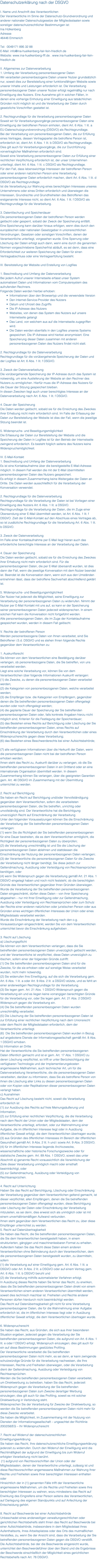 Datenschutzerklärung nach der DSGVO I. Name und Anschrift des Verantwortlichen Der Verantwortliche im Sinne der Datenschutz-Grundverordnung und anderer nationaler Datenschutzgesetze der Mitgliedsstaaten sowie sonstiger datenschutzrechtlicher Bestimmungen ist: Ina Hülkenberg Adresse 46446 Emmerich Tel: 0049171 895 32 88 E-Mail: info@ina-huelkenberg-fair-fein-friedlich.de Website: www.ina-huelkenberg-fff.de . www.ina-huelkenberg-fair-fein-friedlich.de II. Allgemeines zur Datenverarbeitung 1. Umfang der Verarbeitung personenbezogener Daten Wir verarbeiten personenbezogene Daten unserer Nutzer grundsätzlich nur, soweit dies zur Bereitstellung einer funktionsfähigen Website sowie unserer Inhalte und Leistungen erforderlich ist. Die Verarbeitung personenbezogener Daten unserer Nutzer erfolgt regelmäßig nur nach Einwilligung des Nutzers. Eine Ausnahme gilt in solchen Fällen, in denen eine vorherige Einholung einer Einwilligung aus tatsächlichen Gründen nicht möglich ist und die Verarbeitung der Daten durch gesetzliche Vorschriften gestattet ist. 2. Rechtsgrundlage für die Verarbeitung personenbezogener Daten Soweit wir für Verarbeitungsvorgänge personenbezogener Daten eine Einwilligung der betroffenen Person einholen, dient Art. 6 Abs. 1 lit. a EU-Datenschutzgrundverordnung (DSGVO) als Rechtsgrundlage. Bei der Verarbeitung von personenbezogenen Daten, die zur Erfüllung eines Vertrages, dessen Vertragspartei die betroffene Person ist, erforderlich ist, dient Art. 6 Abs. 1 lit. b DSGVO als Rechtsgrundlage. Dies gilt auch für Verarbeitungsvorgänge, die zur Durchführung vorvertraglicher Maßnahmen erforderlich sind. Soweit eine Verarbeitung personenbezogener Daten zur Erfüllung einer rechtlichen Verpflichtung erforderlich ist, der unser Unternehmen unterliegt, dient Art. 6 Abs. 1 lit. c DSGVO als Rechtsgrundlage. Für den Fall, dass lebenswichtige Interessen der betroffenen Person oder einer anderen natürlichen Person eine Verarbeitung personenbezogener Daten erforderlich machen, dient Art. 6 Abs. 1 lit. d DSGVO als Rechtsgrundlage. Ist die Verarbeitung zur Wahrung eines berechtigten Interesses unseres Unternehmens oder eines Dritten erforderlich und überwiegen die Interessen, Grundrechte und Grundfreiheiten des Betroffenen das erstgenannte Interesse nicht, so dient Art. 6 Abs. 1 lit. f DSGVO als Rechtsgrundlage für die Verarbeitung. 3. Datenlöschung und Speicherdauer Die personenbezogenen Daten der betroffenen Person werden gelöscht oder gesperrt, sobald der Zweck der Speicherung entfällt. Eine Speicherung kann darüber hinaus erfolgen, wenn dies durch den europäischen oder nationalen Gesetzgeber in unionsrechtlichen Verordnungen, Gesetzen oder sonstigen Vorschriften, denen der Verantwortliche unterliegt, vorgesehen wurde. Eine Sperrung oder Löschung der Daten erfolgt auch dann, wenn eine durch die genannten Normen vorgeschriebene Speicherfrist abläuft, es sei denn, dass eine Erforderlichkeit zur weiteren Speicherung der Daten für einen Vertragsabschluss oder eine Vertragserfüllung besteht. III. Bereitstellung der Website und Erstellung von Logfiles 1. Beschreibung und Umfang der Datenverarbeitung Bei jedem Aufruf unserer Internetseite erfasst unser System automatisiert Daten und Informationen vom Computersystem des aufrufenden Rechners. Folgende Daten werden hierbei erhoben: Informationen über den Browsertyp und die verwendete Version Den Internet-Service-Provider des Nutzers Datum und Uhrzeit des Zugriffs Die IP-Adresse des Nutzers Websites, von denen das System des Nutzers auf unsere Internetseite gelangt Das Land, von welchem aus auf die Internetseite zugegriffen wird. Die Daten werden ebenfalls in den Logfiles unseres Systems gespeichert. Die IP-Adresse wird hierbei anonymisiert. Eine Speicherung dieser Daten zusammen mit anderen personenbezogenen Daten des Nutzers findet nicht statt. 2. Rechtsgrundlage für die Datenverarbeitung Rechtsgrundlage für die vorübergehende Speicherung der Daten und der Logfiles ist Art. 6 Abs. 1 lit. f DSGVO. 3. Zweck der Datenverarbeitung Die vorübergehende Speicherung der IP-Adresse durch das System ist notwendig, um eine Auslieferung der Website an den Rechner des Nutzers zu ermöglichen. Hierfür muss die IP-Adresse des Nutzers für die Dauer der Sitzung gespeichert bleiben. In diesen Zwecken liegt auch unser berechtigtes Interesse an der Datenverarbeitung nach Art. 6 Abs. 1 lit. f DSGVO. 4. Dauer der Speicherung Die Daten werden gelöscht, sobald sie für die Erreichung des Zweckes ihrer Erhebung nicht mehr erforderlich sind. Im Falle der Erfassung der Daten zur Bereitstellung der Website ist dies der Fall, wenn die jeweilige Sitzung beendet ist. 5. Widerspruchs- und Beseitigungsmöglichkeit Die Erfassung der Daten zur Bereitstellung der Website und die Speicherung der Daten in Logfiles ist für den Betrieb der Internetseite zwingend erforderlich. Es besteht folglich seitens des Nutzers keine Widerspruchsmöglichkeit. IV. E-Mail-Kontakt 1. Beschreibung und Umfang der Datenverarbeitung Es ist eine Kontaktaufnahme über die bereitgestellte E-Mail-Adresse möglich. In diesem Fall werden die mit der E-Mail übermittelten personenbezogenen Daten des Nutzers gespeichert. Es erfolgt in diesem Zusammenhang keine Weitergabe der Daten an Dritte. Die Daten werden ausschließlich für die Verarbeitung der Konversation verwendet. 2. Rechtsgrundlage für die Datenverarbeitung Rechtsgrundlage für die Verarbeitung der Daten ist bei Vorliegen einer Einwilligung des Nutzers Art. 6 Abs. 1 lit. a DSGVO. Rechtsgrundlage für die Verarbeitung der Daten, die im Zuge einer Übersendung einer E-Mail übermittelt werden, ist Art. 6 Abs. 1 lit. f DSGVO. Zielt der E-Mail-Kontakt auf den Abschluss eines Vertrages ab, so ist zusätzliche Rechtsgrundlage für die Verarbeitung Art. 6 Abs. 1 lit. b DSGVO. 3. Zweck der Datenverarbeitung Im Falle einer Kontaktaufnahme per E-Mail liegt hieran auch das erforderliche berechtigte Interesse an der Verarbeitung der Daten. 4. Dauer der Speicherung Die Daten werden gelöscht, sobald sie für die Erreichung des Zweckes ihrer Erhebung nicht mehr erforderlich sind. Für die personenbezogenen Daten, die per E-Mail übersandt wurden, ist dies dann der Fall, wenn die jeweilige Konversation mit dem Nutzer beendet ist. Beendet ist die Konversation dann, wenn sich aus den Umständen entnehmen lässt, dass der betroffene Sachverhalt abschließend geklärt ist. 5. Widerspruchs- und Beseitigungsmöglichkeit Der Nutzer hat jederzeit die Möglichkeit, seine Einwilligung zur Verarbeitung der personenbezogenen Daten zu widerrufen. Nimmt der Nutzer per E-Mail Kontakt mit uns auf, so kann er der Speicherung seiner personenbezogenen Daten jederzeit widersprechen. In einem solchen Fall kann die Konversation nicht fortgeführt werden. Alle personenbezogenen Daten, die im Zuge der Kontaktaufnahme gespeichert wurden, werden in diesem Fall gelöscht. V. Rechte der betroffenen Person Werden personenbezogene Daten von Ihnen verarbeitet, sind Sie Betroffener i.S.d. DSGVO und es stehen Ihnen folgende Rechte gegenüber dem Verantwortlichen zu: 1. Auskunftsrecht Sie können von dem Verantwortlichen eine Bestätigung darüber verlangen, ob personenbezogene Daten, die Sie betreffen, von uns verarbeitet werden. Liegt eine solche Verarbeitung vor, können Sie von dem Verantwortlichen über folgende Informationen Auskunft verlangen: (1) die Zwecke, zu denen die personenbezogenen Daten verarbeitet werden; (2) die Kategorien von personenbezogenen Daten, welche verarbeitet werden; (3) die Empfänger bzw. die Kategorien von Empfängern, gegenüber denen die Sie betreffenden personenbezogenen Daten offengelegt wurden oder noch offengelegt werden; (4) die geplante Dauer der Speicherung der Sie betreffenden personenbezogenen Daten oder, falls konkrete Angaben hierzu nicht möglich sind, Kriterien für die Festlegung der Speicherdauer; (5) das Bestehen eines Rechts auf Berichtigung oder Löschung der Sie betreffenden personenbezogenen Daten, eines Rechts auf Einschränkung der Verarbeitung durch den Verantwortlichen oder eines Widerspruchsrechts gegen diese Verarbeitung; (6) das Bestehen eines Beschwerderechts bei einer Aufsichtsbehörde; (7) alle verfügbaren Informationen über die Herkunft der Daten, wenn die personenbezogenen Daten nicht bei der betroffenen Person erhoben werden; Ihnen steht das Recht zu, Auskunft darüber zu verlangen, ob die Sie betreffenden personenbezogenen Daten in ein Drittland oder an eine internationale Organisation übermittelt werden. In diesem Zusammenhang können Sie verlangen, über die geeigneten Garantien gem. Art. 46 DSGVO im Zusammenhang mit der Übermittlung unterrichtet zu werden. 2. Recht auf Berichtigung Sie haben ein Recht auf Berichtigung und/oder Vervollständigung gegenüber dem Verantwortlichen, sofern die verarbeiteten personenbezogenen Daten, die Sie betreffen, unrichtig oder unvollständig sind. Der Verantwortliche hat die Berichtigung unverzüglich Recht auf Einschränkung der Verarbeitung Unter den folgenden Voraussetzungen können Sie die Einschränkung der Verarbeitung der Sie betreffenden personenbezogenen Daten verlangen: (1) wenn Sie die Richtigkeit der Sie betreffenden personenbezogenen für eine Dauer bestreiten, die es dem Verantwortlichen ermöglicht, die Richtigkeit der personenbezogenen Daten zu überprüfen; (2) die Verarbeitung unrechtmäßig ist und Sie die Löschung der personenbezogenen Daten ablehnen und stattdessen die Einschränkung der Nutzung der personenbezogenen Daten verlangen; (3) der Verantwortliche die personenbezogenen Daten für die Zwecke der Verarbeitung nicht länger benötigt, Sie diese jedoch zur Geltendmachung, Ausübung oder Verteidigung von Rechtsansprüchen benötigen, oder (4) wenn Sie Widerspruch gegen die Verarbeitung gemäß Art. 21 Abs. 1 DSGVO eingelegt haben und noch nicht feststeht, ob die berechtigten Gründe des Verantwortlichen gegenüber Ihren Gründen überwiegen. Wurde die Verarbeitung der Sie betreffenden personenbezogenen Daten eingeschränkt, dürfen diese Daten – von ihrer Speicherung abgesehen – nur mit Ihrer Einwilligung oder zur Geltendmachung, Ausübung oder Verteidigung von Rechtsansprüchen oder zum Schutz der Rechte einer anderen natürlichen oder juristischen Person oder aus Gründen eines wichtigen öffentlichen Interesses der Union oder eines Mitgliedstaats verarbeitet werden. Wurde die Einschränkung der Verarbeitung nach den o.g. Voraussetzungen eingeschränkt, werden Sie von dem Verantwortlichen unterrichtet bevor die Einschränkung aufgehoben . 3. Recht auf Löschung a) Löschungspflicht Sie können von dem Verantwortlichen verlangen, dass die Sie betreffenden personenbezogenen Daten unverzüglich gelöscht werden, und der Verantwortliche ist verpflichtet, diese Daten unverzüglich zu löschen, sofern einer der folgenden Gründe zutrifft: (1) Die Sie betreffenden personenbezogenen Daten sind für die Zwecke, für die sie erhoben oder auf sonstige Weise verarbeitet wurden, nicht mehr notwendig. (2) Sie widerrufen Ihre Einwilligung, auf die sich die Verarbeitung gem. Art. 6 Abs. 1 lit. a oder Art. 9 Abs. 2 lit. a DSGVO stützte, und es fehlt an einer anderweitigen Rechtsgrundlage für die Verarbeitung. (3) Sie legen gem. Art. 21 Abs. 1 DSGVO Widerspruch gegen die Verarbeitung ein und es liegen keine vorrangigen berechtigten Gründe für die Verarbeitung vor, oder Sie legen gem. Art. 21 Abs. 2 DSGVO Widerspruch gegen die Verarbeitung ein. (4) Die Sie betreffenden personenbezogenen Daten wurden unrechtmäßig verarbeitet. (5) Die Löschung der Sie betreffenden personenbezogenen Daten ist zur Erfüllung einer rechtlichen Verpflichtung nach dem Unionsrecht oder dem Recht der Mitgliedstaaten erforderlich, dem der Verantwortliche unterliegt. (6) Die Sie betreffenden personenbezogenen Daten wurden in Bezug auf angebotene Dienste der Informationsgesellschaft gemäß Art. 8 Abs. 1 DSGVO erhoben. b) Information an Dritte Hat der Verantwortliche die Sie betreffenden personenbezogenen Daten öffentlich gemacht und ist er gem. Art. 17 Abs. 1 DSGVO zu deren Löschung verpflichtet, so trifft er unter Berücksichtigung der verfügbaren Technologie und der Implementierungskosten angemessene Maßnahmen, auch technischer Art, um für die Datenverarbeitung Verantwortliche, die die personenbezogenen Daten verarbeiten, darüber zu informieren, dass Sie als betroffene Person von ihnen die Löschung aller Links zu diesen personenbezogenen Daten oder von Kopien oder Replikationen dieser personenbezogenen Daten verlangt haben. c) Ausnahmen Das Recht auf Löschung besteht nicht, soweit die Verarbeitung erforderlich ist (1) zur Ausübung des Rechts auf freie Meinungsäußerung und Information; (2) zur Erfüllung einer rechtlichen Verpflichtung, die die Verarbeitung nach dem Recht der Union oder der Mitgliedstaaten, dem der Verantwortliche unterliegt, erfordert, oder zur Wahrnehmung einer Aufgabe, die im öffentlichen Interesse liegt oder in Ausübung öffentlicher Gewalt erfolgt, die dem Verantwortlichen übertragen wurde; (3) aus Gründen des öffentlichen Interesses im Bereich der öffentlichen Gesundheit gemäß Art. 9 Abs. 2 lit. h und i sowie Art. 9 Abs. 3 DSGVO; (4) für im öffentlichen Interesse liegende Archivzwecke, wissenschaftliche oder historische Forschungszwecke oder für statistische Zwecke gem. Art. 89 Abs. 1 DSGVO, soweit das unter Abschnitt a) genannte Recht voraussichtlich die Verwirklichung der Ziele dieser Verarbeitung unmöglich macht oder ernsthaft beeinträchtigt, oder (5) zur Geltendmachung, Ausübung oder Verteidigung von Rechtsansprüchen. 4. Recht auf Unterrichtung Haben Sie das Recht auf Berichtigung, Löschung oder Einschränkung der Verarbeitung gegenüber dem Verantwortlichen geltend gemacht, ist dieser verpflichtet, allen Empfängern, denen die Sie betreffenden personenbezogenen Daten offengelegt wurden, diese Berichtigung oder Löschung der Daten oder Einschränkung der Verarbeitung mitzuteilen, es sei denn, dies erweist sich als unmöglich oder ist mit einem unverhältnismäßigen Aufwand verbunden. Ihnen steht gegenüber dem Verantwortlichen das Recht zu, über diese Empfänger unterrichtet zu werden. 5. Recht auf Datenübertragbarkeit Sie haben das Recht, die Sie betreffenden personenbezogenen Daten, die Sie dem Verantwortlichen bereitgestellt haben, in einem strukturierten, gängigen und maschinenlesbaren Format zu erhalten. Außerdem haben Sie das Recht diese Daten einem anderen Verantwortlichen ohne Behinderung durch den Verantwortlichen, dem die personenbezogenen Daten bereitgestellt wurden, zu übermitteln, sofern (1) die Verarbeitung auf einer Einwilligung gem. Art. 6 Abs. 1 lit. a DSGVO oder Art. 9 Abs. 2 lit. a DSGVO oder auf einem Vertrag gem. Art. 6 Abs. 1 lit. b DSGVO beruht und (2) die Verarbeitung mithilfe automatisierter Verfahren erfolgt. In Ausübung dieses Rechts haben Sie ferner das Recht, zu erwirken, dass die Sie betreffenden personenbezogenen Daten direkt von einem Verantwortlichen einem anderen Verantwortlichen übermittelt werden, soweit dies technisch machbar ist. Freiheiten und Rechte anderer Personen dürfen hierdurch nicht beeinträchtigt werden. Das Recht auf Datenübertragbarkeit gilt nicht für eine Verarbeitung personenbezogener Daten, die für die Wahrnehmung einer Aufgabe erforderlich ist, die im öffentlichen Interesse liegt oder in Ausübung öffentlicher Gewalt erfolgt, die dem Verantwortlichen übertragen wurde. 6. Widerspruchsrecht Sie haben das Recht, aus Gründen, die sich aus ihrer besonderen Situation ergeben, jederzeit gegen die Verarbeitung der Sie betreffenden personenbezogenen Daten, die aufgrund von Art. 6 Abs. 1 lit. e oder f DSGVO erfolgt, Widerspruch einzulegen; dies gilt auch für ein auf diese Bestimmungen gestütztes Profiling. Der Verantwortliche verarbeitet die Sie betreffenden personenbezogenen Daten nicht mehr, es sei denn, er kann zwingende schutzwürdige Gründe für die Verarbeitung nachweisen, die Ihre Interessen, Rechte und Freiheiten überwiegen, oder die Verarbeitung dient der Geltendmachung, Ausübung oder Verteidigung von Rechtsansprüchen. Werden die Sie betreffenden personenbezogenen Daten verarbeitet, um Direktwerbung zu betreiben, haben Sie das Recht, jederzeit Widerspruch gegen die Verarbeitung der Sie betreffenden personenbezogenen Daten zum Zwecke derartiger Werbung einzulegen; dies gilt auch für das Profiling, soweit es mit solcher Direktwerbung in Verbindung steht. Widersprechen Sie der Verarbeitung für Zwecke der Direktwerbung, so werden die Sie betreffenden personenbezogenen Daten nicht mehr für diese Zwecke verarbeitet. Sie haben die Möglichkeit, im Zusammenhang mit der Nutzung von Diensten der Informationsgesellschaft – ungeachtet der Richtlinie 2002/58/EG – Ihr Widerspruchsrecht 7. Recht auf Widerruf der datenschutzrechtlichen Einwilligungserklärung Sie haben das Recht, Ihre datenschutzrechtliche Einwilligungserklärung jederzeit zu widerrufen. Durch den Widerruf der Einwilligung wird die Rechtmäßigkeit der aufgrund der Einwilligung bis zum Widerruf erfolgten Verarbeitung nicht berührt. (1) aufgrund von Rechtsvorschriften der Union oder der Mitgliedstaaten, denen der Verantwortliche unterliegt, zulässig ist und diese Rechtsvorschriften angemessene Maßnahmen zur Wahrung Ihrer Rechte und Freiheiten sowie Ihrer berechtigten Interessen enthalten oder Hinsichtlich der in (1) genannten Fälle trifft der Verantwortliche angemessene Maßnahmen, um die Rechte und Freiheiten sowie Ihre berechtigten Interessen zu wahren, wozu mindestens das Recht auf Erwirkung des Eingreifens einer Person seitens des Verantwortlichen, auf Darlegung des eigenen Standpunkts und auf Anfechtung der Entscheidung gehört. 8. Recht auf Beschwerde bei einer Aufsichtsbehörde Unbeschadet eines anderweitigen verwaltungsrechtlichen oder gerichtlichen Rechtsbehelfs steht Ihnen das Recht auf Beschwerde bei einer Aufsichtsbehörde, insbesondere in dem Mitgliedstaat ihres Aufenthaltsorts, ihres Arbeitsplatzes oder des Orts des mutmaßlichen Verstoßes, zu, wenn Sie der Ansicht sind, dass die Verarbeitung der Sie betreffenden personenbezogenen Daten gegen die DSGVO verstößt. Die Aufsichtsbehörde, bei der die Beschwerde eingereicht wurde, unterrichtet den Beschwerdeführer über den Stand und die Ergebnisse der Beschwerde einschließlich der Möglichkeit eines gerichtlichen Rechtsbehelfs nach Art. 78 DSGVO. 