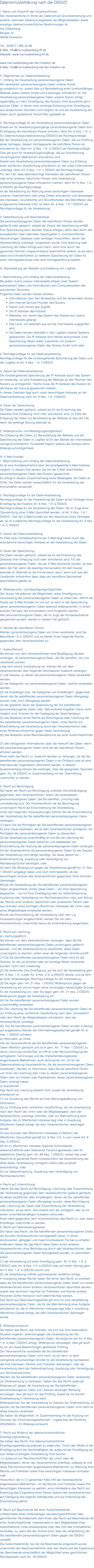 Datenschutzerklärung nach der DSGVO I. Name und Anschrift des Verantwortlichen Der Verantwortliche im Sinne der Datenschutz-Grundverordnung und anderer nationaler Datenschutzgesetze der Mitgliedsstaaten sowie sonstiger datenschutzrechtlicher Bestimmungen ist: Ina Hülkenberg Bergstr.10 46446 Emmerich Tel: 0049171 895 32 88 E-Mail: info@ina-huelkenberg-fff.de Website: www.ina-huelkenberg-fff.de www.ina-huelkenberg-fair-fein-friedlich.de E-Mail: info@ina-huelkenberg-fair-fein-friedlich.de II. Allgemeines zur Datenverarbeitung 1. Umfang der Verarbeitung personenbezogener Daten Wir verarbeiten personenbezogene Daten unserer Nutzer grundsätzlich nur, soweit dies zur Bereitstellung einer funktionsfähigen Website sowie unserer Inhalte und Leistungen erforderlich ist. Die Verarbeitung personenbezogener Daten unserer Nutzer erfolgt regelmäßig nur nach Einwilligung des Nutzers. Eine Ausnahme gilt in solchen Fällen, in denen eine vorherige Einholung einer Einwilligung aus tatsächlichen Gründen nicht möglich ist und die Verarbeitung der Daten durch gesetzliche Vorschriften gestattet ist. 2. Rechtsgrundlage für die Verarbeitung personenbezogener Daten Soweit wir für Verarbeitungsvorgänge personenbezogener Daten eine Einwilligung der betroffenen Person einholen, dient Art. 6 Abs. 1 lit. a EU-Datenschutzgrundverordnung (DSGVO) als Rechtsgrundlage. Bei der Verarbeitung von personenbezogenen Daten, die zur Erfüllung eines Vertrages, dessen Vertragspartei die betroffene Person ist, erforderlich ist, dient Art. 6 Abs. 1 lit. b DSGVO als Rechtsgrundlage. Dies gilt auch für Verarbeitungsvorgänge, die zur Durchführung vorvertraglicher Maßnahmen erforderlich sind. Soweit eine Verarbeitung personenbezogener Daten zur Erfüllung einer rechtlichen Verpflichtung erforderlich ist, der unser Unternehmen unterliegt, dient Art. 6 Abs. 1 lit. c DSGVO als Rechtsgrundlage. Für den Fall, dass lebenswichtige Interessen der betroffenen Person oder einer anderen natürlichen Person eine Verarbeitung personenbezogener Daten erforderlich machen, dient Art. 6 Abs. 1 lit. d DSGVO als Rechtsgrundlage. Ist die Verarbeitung zur Wahrung eines berechtigten Interesses unseres Unternehmens oder eines Dritten erforderlich und überwiegen die Interessen, Grundrechte und Grundfreiheiten des Betroffenen das erstgenannte Interesse nicht, so dient Art. 6 Abs. 1 lit. f DSGVO als Rechtsgrundlage für die Verarbeitung. 3. Datenlöschung und Speicherdauer Die personenbezogenen Daten der betroffenen Person werden gelöscht oder gesperrt, sobald der Zweck der Speicherung entfällt. Eine Speicherung kann darüber hinaus erfolgen, wenn dies durch den europäischen oder nationalen Gesetzgeber in unionsrechtlichen Verordnungen, Gesetzen oder sonstigen Vorschriften, denen der Verantwortliche unterliegt, vorgesehen wurde. Eine Sperrung oder Löschung der Daten erfolgt auch dann, wenn eine durch die genannten Normen vorgeschriebene Speicherfrist abläuft, es sei denn, dass eine Erforderlichkeit zur weiteren Speicherung der Daten für einen Vertragsabschluss oder eine Vertragserfüllung besteht. III. Bereitstellung der Website und Erstellung von Logfiles 1. Beschreibung und Umfang der Datenverarbeitung Bei jedem Aufruf unserer Internetseite erfasst unser System automatisiert Daten und Informationen vom Computersystem des aufrufenden Rechners. Folgende Daten werden hierbei erhoben: Informationen über den Browsertyp und die verwendete Version Den Internet-Service-Provider des Nutzers Datum und Uhrzeit des Zugriffs Die IP-Adresse des Nutzers Websites, von denen das System des Nutzers auf unsere Internetseite gelangt Das Land, von welchem aus auf die Internetseite zugegriffen wird. Die Daten werden ebenfalls in den Logfiles unseres Systems gespeichert. Die IP-Adresse wird hierbei anonymisiert. Eine Speicherung dieser Daten zusammen mit anderen personenbezogenen Daten des Nutzers findet nicht statt. 2. Rechtsgrundlage für die Datenverarbeitung Rechtsgrundlage für die vorübergehende Speicherung der Daten und der Logfiles ist Art. 6 Abs. 1 lit. f DSGVO. 3. Zweck der Datenverarbeitung Die vorübergehende Speicherung der IP-Adresse durch das System ist notwendig, um eine Auslieferung der Website an den Rechner des Nutzers zu ermöglichen. Hierfür muss die IP-Adresse des Nutzers für die Dauer der Sitzung gespeichert bleiben. In diesen Zwecken liegt auch unser berechtigtes Interesse an der Datenverarbeitung nach Art. 6 Abs. 1 lit. f DSGVO. 4. Dauer der Speicherung Die Daten werden gelöscht, sobald sie für die Erreichung des Zweckes ihrer Erhebung nicht mehr erforderlich sind. Im Falle der Erfassung der Daten zur Bereitstellung der Website ist dies der Fall, wenn die jeweilige Sitzung beendet ist. 5. Widerspruchs- und Beseitigungsmöglichkeit Die Erfassung der Daten zur Bereitstellung der Website und die Speicherung der Daten in Logfiles ist für den Betrieb der Internetseite zwingend erforderlich. Es besteht folglich seitens des Nutzers keine Widerspruchsmöglichkeit. IV. E-Mail-Kontakt 1. Beschreibung und Umfang der Datenverarbeitung Es ist eine Kontaktaufnahme über die bereitgestellte E-Mail-Adresse möglich. In diesem Fall werden die mit der E-Mail übermittelten personenbezogenen Daten des Nutzers gespeichert. Es erfolgt in diesem Zusammenhang keine Weitergabe der Daten an Dritte. Die Daten werden ausschließlich für die Verarbeitung der Konversation verwendet. 2. Rechtsgrundlage für die Datenverarbeitung Rechtsgrundlage für die Verarbeitung der Daten ist bei Vorliegen einer Einwilligung des Nutzers Art. 6 Abs. 1 lit. a DSGVO. Rechtsgrundlage für die Verarbeitung der Daten, die im Zuge einer Übersendung einer E-Mail übermittelt werden, ist Art. 6 Abs. 1 lit. f DSGVO. Zielt der E-Mail-Kontakt auf den Abschluss eines Vertrages ab, so ist zusätzliche Rechtsgrundlage für die Verarbeitung Art. 6 Abs. 1 lit. b DSGVO. 3. Zweck der Datenverarbeitung Im Falle einer Kontaktaufnahme per E-Mail liegt hieran auch das erforderliche berechtigte Interesse an der Verarbeitung der Daten. 4. Dauer der Speicherung Die Daten werden gelöscht, sobald sie für die Erreichung des Zweckes ihrer Erhebung nicht mehr erforderlich sind. Für die personenbezogenen Daten, die per E-Mail übersandt wurden, ist dies dann der Fall, wenn die jeweilige Konversation mit dem Nutzer beendet ist. Beendet ist die Konversation dann, wenn sich aus den Umständen entnehmen lässt, dass der betroffene Sachverhalt abschließend geklärt ist. 5. Widerspruchs- und Beseitigungsmöglichkeit Der Nutzer hat jederzeit die Möglichkeit, seine Einwilligung zur Verarbeitung der personenbezogenen Daten zu widerrufen. Nimmt der Nutzer per E-Mail Kontakt mit uns auf, so kann er der Speicherung seiner personenbezogenen Daten jederzeit widersprechen. In einem solchen Fall kann die Konversation nicht fortgeführt werden. Alle personenbezogenen Daten, die im Zuge der Kontaktaufnahme gespeichert wurden, werden in diesem Fall gelöscht. V. Rechte der betroffenen Person Werden personenbezogene Daten von Ihnen verarbeitet, sind Sie Betroffener i.S.d. DSGVO und es stehen Ihnen folgende Rechte gegenüber dem Verantwortlichen zu: 1. Auskunftsrecht Sie können von dem Verantwortlichen eine Bestätigung darüber verlangen, ob personenbezogene Daten, die Sie betreffen, von uns verarbeitet werden. Liegt eine solche Verarbeitung vor, können Sie von dem Verantwortlichen über folgende Informationen Auskunft verlangen: (1) die Zwecke, zu denen die personenbezogenen Daten verarbeitet werden; (2) die Kategorien von personenbezogenen Daten, welche verarbeitet werden; (3) die Empfänger bzw. die Kategorien von Empfängern, gegenüber denen die Sie betreffenden personenbezogenen Daten offengelegt wurden oder noch offengelegt werden; (4) die geplante Dauer der Speicherung der Sie betreffenden personenbezogenen Daten oder, falls konkrete Angaben hierzu nicht möglich sind, Kriterien für die Festlegung der Speicherdauer; (5) das Bestehen eines Rechts auf Berichtigung oder Löschung der Sie betreffenden personenbezogenen Daten, eines Rechts auf Einschränkung der Verarbeitung durch den Verantwortlichen oder eines Widerspruchsrechts gegen diese Verarbeitung; (6) das Bestehen eines Beschwerderechts bei einer Aufsichtsbehörde; (7) alle verfügbaren Informationen über die Herkunft der Daten, wenn die personenbezogenen Daten nicht bei der betroffenen Person erhoben werden; Ihnen steht das Recht zu, Auskunft darüber zu verlangen, ob die Sie betreffenden personenbezogenen Daten in ein Drittland oder an eine internationale Organisation übermittelt werden. In diesem Zusammenhang können Sie verlangen, über die geeigneten Garantien gem. Art. 46 DSGVO im Zusammenhang mit der Übermittlung unterrichtet zu werden. 2. Recht auf Berichtigung Sie haben ein Recht auf Berichtigung und/oder Vervollständigung gegenüber dem Verantwortlichen, sofern die verarbeiteten personenbezogenen Daten, die Sie betreffen, unrichtig oder unvollständig sind. Der Verantwortliche hat die Berichtigung unverzüglich Recht auf Einschränkung der Verarbeitung Unter den folgenden Voraussetzungen können Sie die Einschränkung der Verarbeitung der Sie betreffenden personenbezogenen Daten verlangen: (1) wenn Sie die Richtigkeit der Sie betreffenden personenbezogenen für eine Dauer bestreiten, die es dem Verantwortlichen ermöglicht, die Richtigkeit der personenbezogenen Daten zu überprüfen; (2) die Verarbeitung unrechtmäßig ist und Sie die Löschung der personenbezogenen Daten ablehnen und stattdessen die Einschränkung der Nutzung der personenbezogenen Daten verlangen; (3) der Verantwortliche die personenbezogenen Daten für die Zwecke der Verarbeitung nicht länger benötigt, Sie diese jedoch zur Geltendmachung, Ausübung oder Verteidigung von Rechtsansprüchen benötigen, oder (4) wenn Sie Widerspruch gegen die Verarbeitung gemäß Art. 21 Abs. 1 DSGVO eingelegt haben und noch nicht feststeht, ob die berechtigten Gründe des Verantwortlichen gegenüber Ihren Gründen überwiegen. Wurde die Verarbeitung der Sie betreffenden personenbezogenen Daten eingeschränkt, dürfen diese Daten – von ihrer Speicherung abgesehen – nur mit Ihrer Einwilligung oder zur Geltendmachung, Ausübung oder Verteidigung von Rechtsansprüchen oder zum Schutz der Rechte einer anderen natürlichen oder juristischen Person oder aus Gründen eines wichtigen öffentlichen Interesses der Union oder eines Mitgliedstaats verarbeitet werden. Wurde die Einschränkung der Verarbeitung nach den o.g. Voraussetzungen eingeschränkt, werden Sie von dem Verantwortlichen unterrichtet bevor die Einschränkung aufgehoben . 3. Recht auf Löschung a) Löschungspflicht Sie können von dem Verantwortlichen verlangen, dass die Sie betreffenden personenbezogenen Daten unverzüglich gelöscht werden, und der Verantwortliche ist verpflichtet, diese Daten unverzüglich zu löschen, sofern einer der folgenden Gründe zutrifft: (1) Die Sie betreffenden personenbezogenen Daten sind für die Zwecke, für die sie erhoben oder auf sonstige Weise verarbeitet wurden, nicht mehr notwendig. (2) Sie widerrufen Ihre Einwilligung, auf die sich die Verarbeitung gem. Art. 6 Abs. 1 lit. a oder Art. 9 Abs. 2 lit. a DSGVO stützte, und es fehlt an einer anderweitigen Rechtsgrundlage für die Verarbeitung. (3) Sie legen gem. Art. 21 Abs. 1 DSGVO Widerspruch gegen die Verarbeitung ein und es liegen keine vorrangigen berechtigten Gründe für die Verarbeitung vor, oder Sie legen gem. Art. 21 Abs. 2 DSGVO Widerspruch gegen die Verarbeitung ein. (4) Die Sie betreffenden personenbezogenen Daten wurden unrechtmäßig verarbeitet. (5) Die Löschung der Sie betreffenden personenbezogenen Daten ist zur Erfüllung einer rechtlichen Verpflichtung nach dem Unionsrecht oder dem Recht der Mitgliedstaaten erforderlich, dem der Verantwortliche unterliegt. (6) Die Sie betreffenden personenbezogenen Daten wurden in Bezug auf angebotene Dienste der Informationsgesellschaft gemäß Art. 8 Abs. 1 DSGVO erhoben. b) Information an Dritte Hat der Verantwortliche die Sie betreffenden personenbezogenen Daten öffentlich gemacht und ist er gem. Art. 17 Abs. 1 DSGVO zu deren Löschung verpflichtet, so trifft er unter Berücksichtigung der verfügbaren Technologie und der Implementierungskosten angemessene Maßnahmen, auch technischer Art, um für die Datenverarbeitung Verantwortliche, die die personenbezogenen Daten verarbeiten, darüber zu informieren, dass Sie als betroffene Person von ihnen die Löschung aller Links zu diesen personenbezogenen Daten oder von Kopien oder Replikationen dieser personenbezogenen Daten verlangt haben. c) Ausnahmen Das Recht auf Löschung besteht nicht, soweit die Verarbeitung erforderlich ist (1) zur Ausübung des Rechts auf freie Meinungsäußerung und Information; (2) zur Erfüllung einer rechtlichen Verpflichtung, die die Verarbeitung nach dem Recht der Union oder der Mitgliedstaaten, dem der Verantwortliche unterliegt, erfordert, oder zur Wahrnehmung einer Aufgabe, die im öffentlichen Interesse liegt oder in Ausübung öffentlicher Gewalt erfolgt, die dem Verantwortlichen übertragen wurde; (3) aus Gründen des öffentlichen Interesses im Bereich der öffentlichen Gesundheit gemäß Art. 9 Abs. 2 lit. h und i sowie Art. 9 Abs. 3 DSGVO; (4) für im öffentlichen Interesse liegende Archivzwecke, wissenschaftliche oder historische Forschungszwecke oder für statistische Zwecke gem. Art. 89 Abs. 1 DSGVO, soweit das unter Abschnitt a) genannte Recht voraussichtlich die Verwirklichung der Ziele dieser Verarbeitung unmöglich macht oder ernsthaft beeinträchtigt, oder (5) zur Geltendmachung, Ausübung oder Verteidigung von Rechtsansprüchen. 4. Recht auf Unterrichtung Haben Sie das Recht auf Berichtigung, Löschung oder Einschränkung der Verarbeitung gegenüber dem Verantwortlichen geltend gemacht, ist dieser verpflichtet, allen Empfängern, denen die Sie betreffenden personenbezogenen Daten offengelegt wurden, diese Berichtigung oder Löschung der Daten oder Einschränkung der Verarbeitung mitzuteilen, es sei denn, dies erweist sich als unmöglich oder ist mit einem unverhältnismäßigen Aufwand verbunden. Ihnen steht gegenüber dem Verantwortlichen das Recht zu, über diese Empfänger unterrichtet zu werden. 5. Recht auf Datenübertragbarkeit Sie haben das Recht, die Sie betreffenden personenbezogenen Daten, die Sie dem Verantwortlichen bereitgestellt haben, in einem strukturierten, gängigen und maschinenlesbaren Format zu erhalten. Außerdem haben Sie das Recht diese Daten einem anderen Verantwortlichen ohne Behinderung durch den Verantwortlichen, dem die personenbezogenen Daten bereitgestellt wurden, zu übermitteln, sofern (1) die Verarbeitung auf einer Einwilligung gem. Art. 6 Abs. 1 lit. a DSGVO oder Art. 9 Abs. 2 lit. a DSGVO oder auf einem Vertrag gem. Art. 6 Abs. 1 lit. b DSGVO beruht und (2) die Verarbeitung mithilfe automatisierter Verfahren erfolgt. In Ausübung dieses Rechts haben Sie ferner das Recht, zu erwirken, dass die Sie betreffenden personenbezogenen Daten direkt von einem Verantwortlichen einem anderen Verantwortlichen übermittelt werden, soweit dies technisch machbar ist. Freiheiten und Rechte anderer Personen dürfen hierdurch nicht beeinträchtigt werden. Das Recht auf Datenübertragbarkeit gilt nicht für eine Verarbeitung personenbezogener Daten, die für die Wahrnehmung einer Aufgabe erforderlich ist, die im öffentlichen Interesse liegt oder in Ausübung öffentlicher Gewalt erfolgt, die dem Verantwortlichen übertragen wurde. 6. Widerspruchsrecht Sie haben das Recht, aus Gründen, die sich aus ihrer besonderen Situation ergeben, jederzeit gegen die Verarbeitung der Sie betreffenden personenbezogenen Daten, die aufgrund von Art. 6 Abs. 1 lit. e oder f DSGVO erfolgt, Widerspruch einzulegen; dies gilt auch für ein auf diese Bestimmungen gestütztes Profiling. Der Verantwortliche verarbeitet die Sie betreffenden personenbezogenen Daten nicht mehr, es sei denn, er kann zwingende schutzwürdige Gründe für die Verarbeitung nachweisen, die Ihre Interessen, Rechte und Freiheiten überwiegen, oder die Verarbeitung dient der Geltendmachung, Ausübung oder Verteidigung von Rechtsansprüchen. Werden die Sie betreffenden personenbezogenen Daten verarbeitet, um Direktwerbung zu betreiben, haben Sie das Recht, jederzeit Widerspruch gegen die Verarbeitung der Sie betreffenden personenbezogenen Daten zum Zwecke derartiger Werbung einzulegen; dies gilt auch für das Profiling, soweit es mit solcher Direktwerbung in Verbindung steht. Widersprechen Sie der Verarbeitung für Zwecke der Direktwerbung, so werden die Sie betreffenden personenbezogenen Daten nicht mehr für diese Zwecke verarbeitet. Sie haben die Möglichkeit, im Zusammenhang mit der Nutzung von Diensten der Informationsgesellschaft – ungeachtet der Richtlinie 2002/58/EG – Ihr Widerspruchsrecht 7. Recht auf Widerruf der datenschutzrechtlichen Einwilligungserklärung Sie haben das Recht, Ihre datenschutzrechtliche Einwilligungserklärung jederzeit zu widerrufen. Durch den Widerruf der Einwilligung wird die Rechtmäßigkeit der aufgrund der Einwilligung bis zum Widerruf erfolgten Verarbeitung nicht berührt. (1) aufgrund von Rechtsvorschriften der Union oder der Mitgliedstaaten, denen der Verantwortliche unterliegt, zulässig ist und diese Rechtsvorschriften angemessene Maßnahmen zur Wahrung Ihrer Rechte und Freiheiten sowie Ihrer berechtigten Interessen enthalten oder Hinsichtlich der in (1) genannten Fälle trifft der Verantwortliche angemessene Maßnahmen, um die Rechte und Freiheiten sowie Ihre berechtigten Interessen zu wahren, wozu mindestens das Recht auf Erwirkung des Eingreifens einer Person seitens des Verantwortlichen, auf Darlegung des eigenen Standpunkts und auf Anfechtung der Entscheidung gehört. 8. Recht auf Beschwerde bei einer Aufsichtsbehörde Unbeschadet eines anderweitigen verwaltungsrechtlichen oder gerichtlichen Rechtsbehelfs steht Ihnen das Recht auf Beschwerde bei einer Aufsichtsbehörde, insbesondere in dem Mitgliedstaat ihres Aufenthaltsorts, ihres Arbeitsplatzes oder des Orts des mutmaßlichen Verstoßes, zu, wenn Sie der Ansicht sind, dass die Verarbeitung der Sie betreffenden personenbezogenen Daten gegen die DSGVO verstößt. Die Aufsichtsbehörde, bei der die Beschwerde eingereicht wurde, unterrichtet den Beschwerdeführer über den Stand und die Ergebnisse der Beschwerde einschließlich der Möglichkeit eines gerichtlichen Rechtsbehelfs nach Art. 78 DSGVO. 