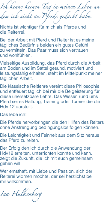 Ich kenne keinen Tag in meinen Leben an dem ich nicht an Pferde gedacht habe. Nichts ist wichtiger für mich als Pferde und  die Reiterrei. Bei der Arbeit mit Pferd und Reiter ist es meine tägliches Bedürfnis beiden ein gutes Gefühl  zu vermitteln. Das Paar muss sich vertrauen  und wohlfühlen. Vielseitige Ausbildung, das Pferd durch die Arbeit am Boden und im Sattel gesund, motiviert und leistungsfähig erhalten, steht im Mittelpunkt meiner täglichen Arbeit. Die klassische Reitlehre vereint diese Philosophie und entfeuert täglich bei mir die Beigeisterung für diese unersetzbare Lehre. Das Wissen rund ums Pferd sei es Haltung, Training oder Turnier die die Hdv 12 darstellt. Das lebe ich! Die Pferde hervorbringen die den Hilfen des Reiters ohne Anstrengung bedingungslos folgen können. Die Leichtigkeit und Feinheit aus dem Sitz heraus das Pferd zu reiten. Der Erfolg den ich durch die Anwendung der Hdv12 erreiten, unterrichten konnte und kann,  zeigt die Zukunft, die ich mit euch gemeinsam gehen will! Wer ernsthaft, mit Liebe und Passion, sich der Reiterei widmen möchte, der sei herzlichst bei  mir willkommen. Ina Hülkenberg 