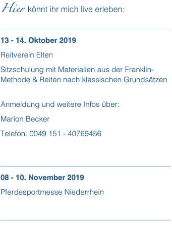 Hier könnt ihr mich live erleben: __________________________________________ 13 - 14. Oktober 2019 Reitverein Elten Sitzschulung mit Materialien aus der Franklin-Methode & Reiten nach klassischen Grundsätzen  Anmeldung und weitere Infos über: Marion Becker Telefon: 0049 151 - 40769456 _____________________________________________ 08 - 10. November 2019 Pferdesportmesse Niederrhein  _____________________________________________
