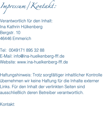 Impressum/Kontakt: Verantwortlich für den Inhalt: Ina Kathrin Hülkenberg Bergstr. 10 46446 Emmerich Tel: 0049171 895 32 88 E-Mail: info@ina-huelkenberg-fff.de Website: www.ina-huelkenberg-fff.de Haftungshinweis: Trotz sorgfältiger inhaltlicher Kontrolle übernehmen wir keine Haftung für die Inhalte externer Links. Für den Inhalt der verlinkten Seiten sind ausschließlich deren Betreiber verantwortlich. Kontakt: 
