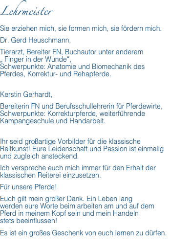 Lehrmeister Sie erziehen mich, sie formen mich, sie fördern mich. Dr. Gerd Heuschmann, Tierarzt, Bereiter FN, Buchautor unter anderem  „ Finger in der Wunde“,  Schwerpunkte: Anatomie und Biomechanik des Pferdes, Korrektur- und Rehapferde. Kerstin Gerhardt, Bereiterin FN und Berufsschullehrerin für Pferdewirte, Schwerpunkte: Korrekturpferde, weiterführende Kampangeschule und Handarbeit. Ihr seid großartige Vorbilder für die klassische Reitkunst! Eure Leidenschaft und Passion ist einmalig und zugleich ansteckend. Ich verspreche euch mich immer für den Erhalt der klassischen Reiterei einzusetzen. Für unsere Pferde! Euch gilt mein großer Dank. Ein Leben lang  werden eure Worte beim arbeiten am und auf dem Pferd in meinem Kopf sein und mein Handeln  stets beeinflussen! Es ist ein großes Geschenk von euch lernen zu dürfen. 
