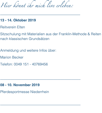 Hier könnt ihr mich live erleben: __________________________________________ 13 - 14. Oktober 2019 Reitverein Elten Sitzschulung mit Materialien aus der Franklin-Methode & Reiten nach klassischen Grundsätzen  Anmeldung und weitere Infos über: Marion Becker Telefon: 0049 151 - 40769456 _____________________________________________ 08 - 10. November 2019 Pferdesportmesse Niederrhein  _____________________________________________