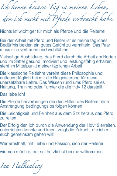 Ich kenne keinen Tag in meinen Leben, den ich nicht mit Pferde verbracht habe. Nichts ist wichtiger für mich als Pferde und die Reiterrei. Bei der Arbeit mit Pferd und Reiter ist es meine tägliches Bedürfnis beiden ein gutes Gefühl zu vermitteln. Das Paar muss sich vertrauen und wohlfühlen. Vielseitige Ausbildung, das Pferd durch die Arbeit am Boden und im Sattel gesund, motiviert und leistungsfähig erhalten, steht im Mittelpunkt meiner täglichen Arbeit. Die klassische Reitlehre vereint diese Philosophie und entfeuert täglich bei mir die Beigeisterung für diese unersetzbare Lehre. Das Wissen rund ums Pferd sei es Haltung, Training oder Turnier die die Hdv 12 darstellt. Das lebe ich! Die Pferde hervorbringen die den Hilfen des Reiters ohne Anstrengung bedingungslos folgen können. Die Leichtigkeit und Feinheit aus dem Sitz heraus das Pferd zu reiten. Der Erfolg den ich durch die Anwendung der Hdv12 erreiten, unterrichten konnte und kann, zeigt die Zukunft, die ich mit euch gemeinsam gehen will! Wer ernsthaft, mit Liebe und Passion, sich der Reiterei widmen möchte, der sei herzlichst bei mir willkommen. Ina Hülkenberg 