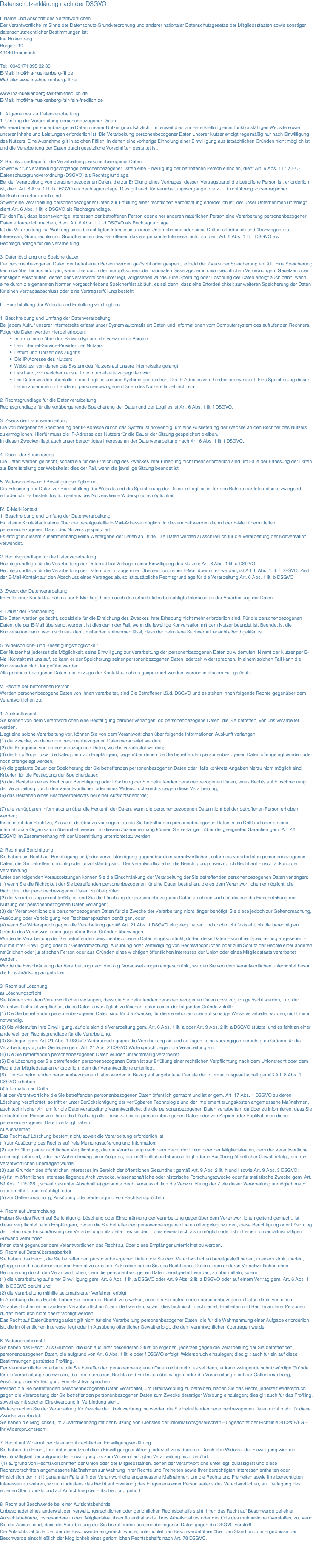 Datenschutzerklärung nach der DSGVO I. Name und Anschrift des Verantwortlichen Der Verantwortliche im Sinne der Datenschutz-Grundverordnung und anderer nationaler Datenschutzgesetze der Mitgliedsstaaten sowie sonstiger datenschutzrechtlicher Bestimmungen ist: Ina Hülkenberg Bergstr. 10 46446 Emmerich Tel: 0049171 895 32 88 E-Mail: info@ina-huelkenberg-fff.de Website: www.ina-huelkenberg-fff.de www.ina-huelkenberg-fair-fein-friedlich.de E-Mail: info@ina-huelkenberg-fair-fein-friedlich.de II. Allgemeines zur Datenverarbeitung 1. Umfang der Verarbeitung personenbezogener Daten Wir verarbeiten personenbezogene Daten unserer Nutzer grundsätzlich nur, soweit dies zur Bereitstellung einer funktionsfähigen Website sowie unserer Inhalte und Leistungen erforderlich ist. Die Verarbeitung personenbezogener Daten unserer Nutzer erfolgt regelmäßig nur nach Einwilligung des Nutzers. Eine Ausnahme gilt in solchen Fällen, in denen eine vorherige Einholung einer Einwilligung aus tatsächlichen Gründen nicht möglich ist und die Verarbeitung der Daten durch gesetzliche Vorschriften gestattet ist. 2. Rechtsgrundlage für die Verarbeitung personenbezogener Daten Soweit wir für Verarbeitungsvorgänge personenbezogener Daten eine Einwilligung der betroffenen Person einholen, dient Art. 6 Abs. 1 lit. a EU-Datenschutzgrundverordnung (DSGVO) als Rechtsgrundlage. Bei der Verarbeitung von personenbezogenen Daten, die zur Erfüllung eines Vertrages, dessen Vertragspartei die betroffene Person ist, erforderlich ist, dient Art. 6 Abs. 1 lit. b DSGVO als Rechtsgrundlage. Dies gilt auch für Verarbeitungsvorgänge, die zur Durchführung vorvertraglicher Maßnahmen erforderlich sind. Soweit eine Verarbeitung personenbezogener Daten zur Erfüllung einer rechtlichen Verpflichtung erforderlich ist, der unser Unternehmen unterliegt, dient Art. 6 Abs. 1 lit. c DSGVO als Rechtsgrundlage. Für den Fall, dass lebenswichtige Interessen der betroffenen Person oder einer anderen natürlichen Person eine Verarbeitung personenbezogener Daten erforderlich machen, dient Art. 6 Abs. 1 lit. d DSGVO als Rechtsgrundlage. Ist die Verarbeitung zur Wahrung eines berechtigten Interesses unseres Unternehmens oder eines Dritten erforderlich und überwiegen die Interessen, Grundrechte und Grundfreiheiten des Betroffenen das erstgenannte Interesse nicht, so dient Art. 6 Abs. 1 lit. f DSGVO als Rechtsgrundlage für die Verarbeitung. 3. Datenlöschung und Speicherdauer Die personenbezogenen Daten der betroffenen Person werden gelöscht oder gesperrt, sobald der Zweck der Speicherung entfällt. Eine Speicherung kann darüber hinaus erfolgen, wenn dies durch den europäischen oder nationalen Gesetzgeber in unionsrechtlichen Verordnungen, Gesetzen oder sonstigen Vorschriften, denen der Verantwortliche unterliegt, vorgesehen wurde. Eine Sperrung oder Löschung der Daten erfolgt auch dann, wenn eine durch die genannten Normen vorgeschriebene Speicherfrist abläuft, es sei denn, dass eine Erforderlichkeit zur weiteren Speicherung der Daten für einen Vertragsabschluss oder eine Vertragserfüllung besteht. III. Bereitstellung der Website und Erstellung von Logfiles 1. Beschreibung und Umfang der Datenverarbeitung Bei jedem Aufruf unserer Internetseite erfasst unser System automatisiert Daten und Informationen vom Computersystem des aufrufenden Rechners. Folgende Daten werden hierbei erhoben: Informationen über den Browsertyp und die verwendete Version Den Internet-Service-Provider des Nutzers Datum und Uhrzeit des Zugriffs Die IP-Adresse des Nutzers Websites, von denen das System des Nutzers auf unsere Internetseite gelangt Das Land, von welchem aus auf die Internetseite zugegriffen wird. Die Daten werden ebenfalls in den Logfiles unseres Systems gespeichert. Die IP-Adresse wird hierbei anonymisiert. Eine Speicherung dieser Daten zusammen mit anderen personenbezogenen Daten des Nutzers findet nicht statt. 2. Rechtsgrundlage für die Datenverarbeitung Rechtsgrundlage für die vorübergehende Speicherung der Daten und der Logfiles ist Art. 6 Abs. 1 lit. f DSGVO. 3. Zweck der Datenverarbeitung Die vorübergehende Speicherung der IP-Adresse durch das System ist notwendig, um eine Auslieferung der Website an den Rechner des Nutzers zu ermöglichen. Hierfür muss die IP-Adresse des Nutzers für die Dauer der Sitzung gespeichert bleiben. In diesen Zwecken liegt auch unser berechtigtes Interesse an der Datenverarbeitung nach Art. 6 Abs. 1 lit. f DSGVO. 4. Dauer der Speicherung Die Daten werden gelöscht, sobald sie für die Erreichung des Zweckes ihrer Erhebung nicht mehr erforderlich sind. Im Falle der Erfassung der Daten zur Bereitstellung der Website ist dies der Fall, wenn die jeweilige Sitzung beendet ist. 5. Widerspruchs- und Beseitigungsmöglichkeit Die Erfassung der Daten zur Bereitstellung der Website und die Speicherung der Daten in Logfiles ist für den Betrieb der Internetseite zwingend erforderlich. Es besteht folglich seitens des Nutzers keine Widerspruchsmöglichkeit. IV. E-Mail-Kontakt 1. Beschreibung und Umfang der Datenverarbeitung Es ist eine Kontaktaufnahme über die bereitgestellte E-Mail-Adresse möglich. In diesem Fall werden die mit der E-Mail übermittelten personenbezogenen Daten des Nutzers gespeichert. Es erfolgt in diesem Zusammenhang keine Weitergabe der Daten an Dritte. Die Daten werden ausschließlich für die Verarbeitung der Konversation verwendet. 2. Rechtsgrundlage für die Datenverarbeitung Rechtsgrundlage für die Verarbeitung der Daten ist bei Vorliegen einer Einwilligung des Nutzers Art. 6 Abs. 1 lit. a DSGVO. Rechtsgrundlage für die Verarbeitung der Daten, die im Zuge einer Übersendung einer E-Mail übermittelt werden, ist Art. 6 Abs. 1 lit. f DSGVO. Zielt der E-Mail-Kontakt auf den Abschluss eines Vertrages ab, so ist zusätzliche Rechtsgrundlage für die Verarbeitung Art. 6 Abs. 1 lit. b DSGVO. 3. Zweck der Datenverarbeitung Im Falle einer Kontaktaufnahme per E-Mail liegt hieran auch das erforderliche berechtigte Interesse an der Verarbeitung der Daten. 4. Dauer der Speicherung Die Daten werden gelöscht, sobald sie für die Erreichung des Zweckes ihrer Erhebung nicht mehr erforderlich sind. Für die personenbezogenen Daten, die per E-Mail übersandt wurden, ist dies dann der Fall, wenn die jeweilige Konversation mit dem Nutzer beendet ist. Beendet ist die Konversation dann, wenn sich aus den Umständen entnehmen lässt, dass der betroffene Sachverhalt abschließend geklärt ist. 5. Widerspruchs- und Beseitigungsmöglichkeit Der Nutzer hat jederzeit die Möglichkeit, seine Einwilligung zur Verarbeitung der personenbezogenen Daten zu widerrufen. Nimmt der Nutzer per E-Mail Kontakt mit uns auf, so kann er der Speicherung seiner personenbezogenen Daten jederzeit widersprechen. In einem solchen Fall kann die Konversation nicht fortgeführt werden. Alle personenbezogenen Daten, die im Zuge der Kontaktaufnahme gespeichert wurden, werden in diesem Fall gelöscht. V. Rechte der betroffenen Person Werden personenbezogene Daten von Ihnen verarbeitet, sind Sie Betroffener i.S.d. DSGVO und es stehen Ihnen folgende Rechte gegenüber dem Verantwortlichen zu: 1. Auskunftsrecht Sie können von dem Verantwortlichen eine Bestätigung darüber verlangen, ob personenbezogene Daten, die Sie betreffen, von uns verarbeitet werden. Liegt eine solche Verarbeitung vor, können Sie von dem Verantwortlichen über folgende Informationen Auskunft verlangen: (1) die Zwecke, zu denen die personenbezogenen Daten verarbeitet werden; (2) die Kategorien von personenbezogenen Daten, welche verarbeitet werden; (3) die Empfänger bzw. die Kategorien von Empfängern, gegenüber denen die Sie betreffenden personenbezogenen Daten offengelegt wurden oder noch offengelegt werden; (4) die geplante Dauer der Speicherung der Sie betreffenden personenbezogenen Daten oder, falls konkrete Angaben hierzu nicht möglich sind, Kriterien für die Festlegung der Speicherdauer; (5) das Bestehen eines Rechts auf Berichtigung oder Löschung der Sie betreffenden personenbezogenen Daten, eines Rechts auf Einschränkung der Verarbeitung durch den Verantwortlichen oder eines Widerspruchsrechts gegen diese Verarbeitung; (6) das Bestehen eines Beschwerderechts bei einer Aufsichtsbehörde; (7) alle verfügbaren Informationen über die Herkunft der Daten, wenn die personenbezogenen Daten nicht bei der betroffenen Person erhoben werden; Ihnen steht das Recht zu, Auskunft darüber zu verlangen, ob die Sie betreffenden personenbezogenen Daten in ein Drittland oder an eine internationale Organisation übermittelt werden. In diesem Zusammenhang können Sie verlangen, über die geeigneten Garantien gem. Art. 46 DSGVO im Zusammenhang mit der Übermittlung unterrichtet zu werden. 2. Recht auf Berichtigung Sie haben ein Recht auf Berichtigung und/oder Vervollständigung gegenüber dem Verantwortlichen, sofern die verarbeiteten personenbezogenen Daten, die Sie betreffen, unrichtig oder unvollständig sind. Der Verantwortliche hat die Berichtigung unverzüglich Recht auf Einschränkung der Verarbeitung Unter den folgenden Voraussetzungen können Sie die Einschränkung der Verarbeitung der Sie betreffenden personenbezogenen Daten verlangen: (1) wenn Sie die Richtigkeit der Sie betreffenden personenbezogenen für eine Dauer bestreiten, die es dem Verantwortlichen ermöglicht, die Richtigkeit der personenbezogenen Daten zu überprüfen; (2) die Verarbeitung unrechtmäßig ist und Sie die Löschung der personenbezogenen Daten ablehnen und stattdessen die Einschränkung der Nutzung der personenbezogenen Daten verlangen; (3) der Verantwortliche die personenbezogenen Daten für die Zwecke der Verarbeitung nicht länger benötigt, Sie diese jedoch zur Geltendmachung, Ausübung oder Verteidigung von Rechtsansprüchen benötigen, oder (4) wenn Sie Widerspruch gegen die Verarbeitung gemäß Art. 21 Abs. 1 DSGVO eingelegt haben und noch nicht feststeht, ob die berechtigten Gründe des Verantwortlichen gegenüber Ihren Gründen überwiegen. Wurde die Verarbeitung der Sie betreffenden personenbezogenen Daten eingeschränkt, dürfen diese Daten – von ihrer Speicherung abgesehen – nur mit Ihrer Einwilligung oder zur Geltendmachung, Ausübung oder Verteidigung von Rechtsansprüchen oder zum Schutz der Rechte einer anderen natürlichen oder juristischen Person oder aus Gründen eines wichtigen öffentlichen Interesses der Union oder eines Mitgliedstaats verarbeitet werden. Wurde die Einschränkung der Verarbeitung nach den o.g. Voraussetzungen eingeschränkt, werden Sie von dem Verantwortlichen unterrichtet bevor die Einschränkung aufgehoben . 3. Recht auf Löschung a) Löschungspflicht Sie können von dem Verantwortlichen verlangen, dass die Sie betreffenden personenbezogenen Daten unverzüglich gelöscht werden, und der Verantwortliche ist verpflichtet, diese Daten unverzüglich zu löschen, sofern einer der folgenden Gründe zutrifft: (1) Die Sie betreffenden personenbezogenen Daten sind für die Zwecke, für die sie erhoben oder auf sonstige Weise verarbeitet wurden, nicht mehr notwendig. (2) Sie widerrufen Ihre Einwilligung, auf die sich die Verarbeitung gem. Art. 6 Abs. 1 lit. a oder Art. 9 Abs. 2 lit. a DSGVO stützte, und es fehlt an einer anderweitigen Rechtsgrundlage für die Verarbeitung. (3) Sie legen gem. Art. 21 Abs. 1 DSGVO Widerspruch gegen die Verarbeitung ein und es liegen keine vorrangigen berechtigten Gründe für die Verarbeitung vor, oder Sie legen gem. Art. 21 Abs. 2 DSGVO Widerspruch gegen die Verarbeitung ein. (4) Die Sie betreffenden personenbezogenen Daten wurden unrechtmäßig verarbeitet. (5) Die Löschung der Sie betreffenden personenbezogenen Daten ist zur Erfüllung einer rechtlichen Verpflichtung nach dem Unionsrecht oder dem Recht der Mitgliedstaaten erforderlich, dem der Verantwortliche unterliegt. (6) Die Sie betreffenden personenbezogenen Daten wurden in Bezug auf angebotene Dienste der Informationsgesellschaft gemäß Art. 8 Abs. 1 DSGVO erhoben. b) Information an Dritte Hat der Verantwortliche die Sie betreffenden personenbezogenen Daten öffentlich gemacht und ist er gem. Art. 17 Abs. 1 DSGVO zu deren Löschung verpflichtet, so trifft er unter Berücksichtigung der verfügbaren Technologie und der Implementierungskosten angemessene Maßnahmen, auch technischer Art, um für die Datenverarbeitung Verantwortliche, die die personenbezogenen Daten verarbeiten, darüber zu informieren, dass Sie als betroffene Person von ihnen die Löschung aller Links zu diesen personenbezogenen Daten oder von Kopien oder Replikationen dieser personenbezogenen Daten verlangt haben. c) Ausnahmen Das Recht auf Löschung besteht nicht, soweit die Verarbeitung erforderlich ist (1) zur Ausübung des Rechts auf freie Meinungsäußerung und Information; (2) zur Erfüllung einer rechtlichen Verpflichtung, die die Verarbeitung nach dem Recht der Union oder der Mitgliedstaaten, dem der Verantwortliche unterliegt, erfordert, oder zur Wahrnehmung einer Aufgabe, die im öffentlichen Interesse liegt oder in Ausübung öffentlicher Gewalt erfolgt, die dem Verantwortlichen übertragen wurde; (3) aus Gründen des öffentlichen Interesses im Bereich der öffentlichen Gesundheit gemäß Art. 9 Abs. 2 lit. h und i sowie Art. 9 Abs. 3 DSGVO; (4) für im öffentlichen Interesse liegende Archivzwecke, wissenschaftliche oder historische Forschungszwecke oder für statistische Zwecke gem. Art. 89 Abs. 1 DSGVO, soweit das unter Abschnitt a) genannte Recht voraussichtlich die Verwirklichung der Ziele dieser Verarbeitung unmöglich macht oder ernsthaft beeinträchtigt, oder (5) zur Geltendmachung, Ausübung oder Verteidigung von Rechtsansprüchen. 4. Recht auf Unterrichtung Haben Sie das Recht auf Berichtigung, Löschung oder Einschränkung der Verarbeitung gegenüber dem Verantwortlichen geltend gemacht, ist dieser verpflichtet, allen Empfängern, denen die Sie betreffenden personenbezogenen Daten offengelegt wurden, diese Berichtigung oder Löschung der Daten oder Einschränkung der Verarbeitung mitzuteilen, es sei denn, dies erweist sich als unmöglich oder ist mit einem unverhältnismäßigen Aufwand verbunden. Ihnen steht gegenüber dem Verantwortlichen das Recht zu, über diese Empfänger unterrichtet zu werden. 5. Recht auf Datenübertragbarkeit Sie haben das Recht, die Sie betreffenden personenbezogenen Daten, die Sie dem Verantwortlichen bereitgestellt haben, in einem strukturierten, gängigen und maschinenlesbaren Format zu erhalten. Außerdem haben Sie das Recht diese Daten einem anderen Verantwortlichen ohne Behinderung durch den Verantwortlichen, dem die personenbezogenen Daten bereitgestellt wurden, zu übermitteln, sofern (1) die Verarbeitung auf einer Einwilligung gem. Art. 6 Abs. 1 lit. a DSGVO oder Art. 9 Abs. 2 lit. a DSGVO oder auf einem Vertrag gem. Art. 6 Abs. 1 lit. b DSGVO beruht und (2) die Verarbeitung mithilfe automatisierter Verfahren erfolgt. In Ausübung dieses Rechts haben Sie ferner das Recht, zu erwirken, dass die Sie betreffenden personenbezogenen Daten direkt von einem Verantwortlichen einem anderen Verantwortlichen übermittelt werden, soweit dies technisch machbar ist. Freiheiten und Rechte anderer Personen dürfen hierdurch nicht beeinträchtigt werden. Das Recht auf Datenübertragbarkeit gilt nicht für eine Verarbeitung personenbezogener Daten, die für die Wahrnehmung einer Aufgabe erforderlich ist, die im öffentlichen Interesse liegt oder in Ausübung öffentlicher Gewalt erfolgt, die dem Verantwortlichen übertragen wurde. 6. Widerspruchsrecht Sie haben das Recht, aus Gründen, die sich aus ihrer besonderen Situation ergeben, jederzeit gegen die Verarbeitung der Sie betreffenden personenbezogenen Daten, die aufgrund von Art. 6 Abs. 1 lit. e oder f DSGVO erfolgt, Widerspruch einzulegen; dies gilt auch für ein auf diese Bestimmungen gestütztes Profiling. Der Verantwortliche verarbeitet die Sie betreffenden personenbezogenen Daten nicht mehr, es sei denn, er kann zwingende schutzwürdige Gründe für die Verarbeitung nachweisen, die Ihre Interessen, Rechte und Freiheiten überwiegen, oder die Verarbeitung dient der Geltendmachung, Ausübung oder Verteidigung von Rechtsansprüchen. Werden die Sie betreffenden personenbezogenen Daten verarbeitet, um Direktwerbung zu betreiben, haben Sie das Recht, jederzeit Widerspruch gegen die Verarbeitung der Sie betreffenden personenbezogenen Daten zum Zwecke derartiger Werbung einzulegen; dies gilt auch für das Profiling, soweit es mit solcher Direktwerbung in Verbindung steht. Widersprechen Sie der Verarbeitung für Zwecke der Direktwerbung, so werden die Sie betreffenden personenbezogenen Daten nicht mehr für diese Zwecke verarbeitet. Sie haben die Möglichkeit, im Zusammenhang mit der Nutzung von Diensten der Informationsgesellschaft – ungeachtet der Richtlinie 2002/58/EG – Ihr Widerspruchsrecht 7. Recht auf Widerruf der datenschutzrechtlichen Einwilligungserklärung Sie haben das Recht, Ihre datenschutzrechtliche Einwilligungserklärung jederzeit zu widerrufen. Durch den Widerruf der Einwilligung wird die Rechtmäßigkeit der aufgrund der Einwilligung bis zum Widerruf erfolgten Verarbeitung nicht berührt. (1) aufgrund von Rechtsvorschriften der Union oder der Mitgliedstaaten, denen der Verantwortliche unterliegt, zulässig ist und diese Rechtsvorschriften angemessene Maßnahmen zur Wahrung Ihrer Rechte und Freiheiten sowie Ihrer berechtigten Interessen enthalten oder Hinsichtlich der in (1) genannten Fälle trifft der Verantwortliche angemessene Maßnahmen, um die Rechte und Freiheiten sowie Ihre berechtigten Interessen zu wahren, wozu mindestens das Recht auf Erwirkung des Eingreifens einer Person seitens des Verantwortlichen, auf Darlegung des eigenen Standpunkts und auf Anfechtung der Entscheidung gehört. 8. Recht auf Beschwerde bei einer Aufsichtsbehörde Unbeschadet eines anderweitigen verwaltungsrechtlichen oder gerichtlichen Rechtsbehelfs steht Ihnen das Recht auf Beschwerde bei einer Aufsichtsbehörde, insbesondere in dem Mitgliedstaat ihres Aufenthaltsorts, ihres Arbeitsplatzes oder des Orts des mutmaßlichen Verstoßes, zu, wenn Sie der Ansicht sind, dass die Verarbeitung der Sie betreffenden personenbezogenen Daten gegen die DSGVO verstößt. Die Aufsichtsbehörde, bei der die Beschwerde eingereicht wurde, unterrichtet den Beschwerdeführer über den Stand und die Ergebnisse der Beschwerde einschließlich der Möglichkeit eines gerichtlichen Rechtsbehelfs nach Art. 78 DSGVO. 