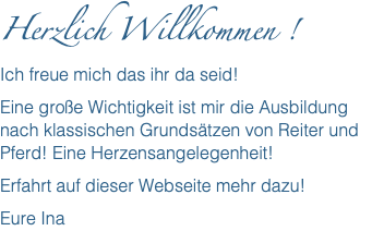 Herzlich Willkommen ! Ich freue mich das ihr da seid! Eine große Wichtigkeit ist mir die Ausbildung nach klassischen Grundsätzen von Reiter und Pferd! Eine Herzensangelegenheit! Erfahrt auf dieser Webseite mehr dazu! Eure Ina