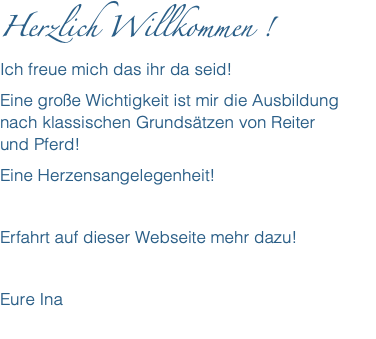 Herzlich Willkommen ! Ich freue mich das ihr da seid! Eine große Wichtigkeit ist mir die Ausbildung nach klassischen Grundsätzen von Reiter  und Pferd! Eine Herzensangelegenheit! Erfahrt auf dieser Webseite mehr dazu! Eure Ina 