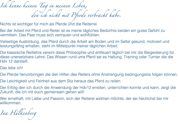 Ich kenne keinen Tag in meinen Leben, den ich nicht mit Pferde verbracht habe. Nichts ist wichtiger für mich als Pferde und die Reiterrei. Bei der Arbeit mit Pferd und Reiter ist es meine tägliches Bedürfnis beiden ein gutes Gefühl zu vermitteln. Das Paar muss sich vertrauen und wohlfühlen. Vielseitige Ausbildung, das Pferd durch die Arbeit am Boden und im Sattel gesund, motiviert und leistungsfähig erhalten, steht im Mittelpunkt meiner täglichen Arbeit. Die klassische Reitlehre vereint diese Philosophie und entfeuert täglich bei mir die Beigeisterung für diese unersetzbare Lehre. Das Wissen rund ums Pferd sei es Haltung, Training oder Turnier die die Hdv 12 darstellt. Das lebe ich! Die Pferde hervorbringen die den Hilfen des Reiters ohne Anstrengung bedingungslos folgen können. Die Leichtigkeit und Feinheit aus dem Sitz heraus das Pferd zu reiten. Der Erfolg den ich durch die Anwendung der Hdv12 erreiten, unterrichten konnte und kann, zeigt die Zukunft, die ich mit euch gemeinsam gehen will! Wer ernsthaft, mit Liebe und Passion, sich der Reiterei widmen möchte, der sei herzlichst bei mir willkommen. Ina Hülkenberg 