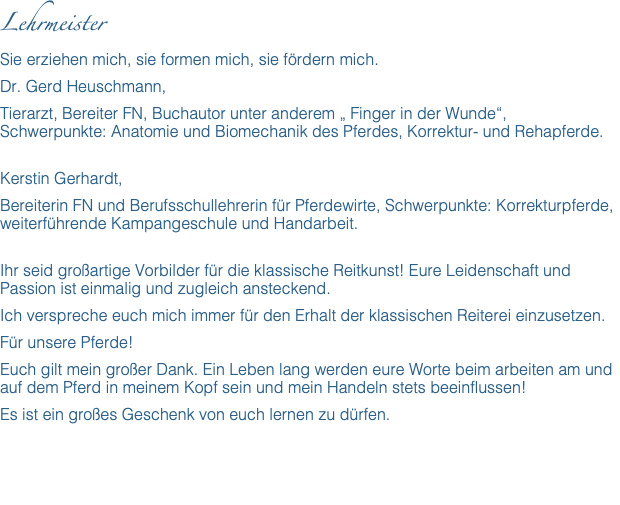 Lehrmeister Sie erziehen mich, sie formen mich, sie fördern mich. Dr. Gerd Heuschmann, Tierarzt, Bereiter FN, Buchautor unter anderem „ Finger in der Wunde“,  Schwerpunkte: Anatomie und Biomechanik des Pferdes, Korrektur- und Rehapferde. Kerstin Gerhardt, Bereiterin FN und Berufsschullehrerin für Pferdewirte, Schwerpunkte: Korrekturpferde, weiterführende Kampangeschule und Handarbeit. Ihr seid großartige Vorbilder für die klassische Reitkunst! Eure Leidenschaft und Passion ist einmalig und zugleich ansteckend. Ich verspreche euch mich immer für den Erhalt der klassischen Reiterei einzusetzen. Für unsere Pferde! Euch gilt mein großer Dank. Ein Leben lang werden eure Worte beim arbeiten am und auf dem Pferd in meinem Kopf sein und mein Handeln stets beeinflussen! Es ist ein großes Geschenk von euch lernen zu dürfen. 