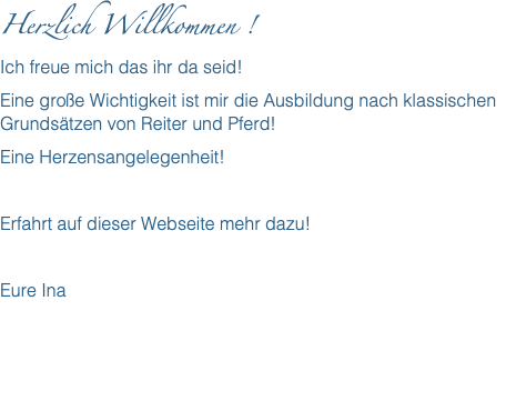 Herzlich Willkommen ! Ich freue mich das ihr da seid! Eine große Wichtigkeit ist mir die Ausbildung nach klassischen Grundsätzen von Reiter und Pferd! Eine Herzensangelegenheit! Erfahrt auf dieser Webseite mehr dazu! Eure Ina 