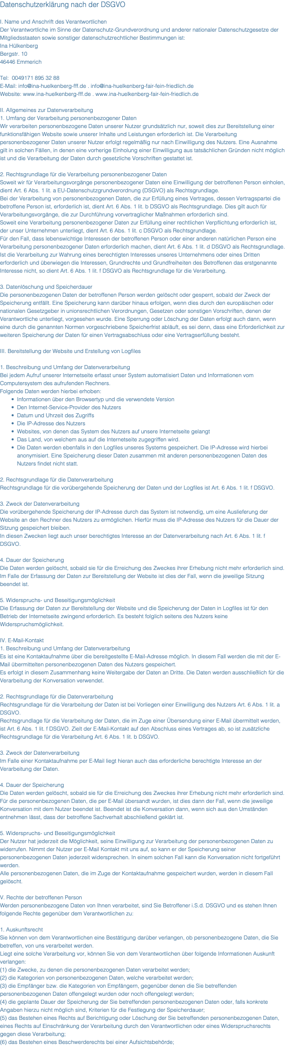 Datenschutzerklärung nach der DSGVO I. Name und Anschrift des Verantwortlichen Der Verantwortliche im Sinne der Datenschutz-Grundverordnung und anderer nationaler Datenschutzgesetze der Mitgliedsstaaten sowie sonstiger datenschutzrechtlicher Bestimmungen ist: Ina Hülkenberg Bergstr. 10 46446 Emmerich Tel: 0049171 895 32 88 E-Mail: info@ina-huelkenberg-fff.de . info@ina-huelkenberg-fair-fein-friedlich.de Website: www.ina-huelkenberg-fff.de . www.ina-huelkenberg-fair-fein-friedlich.de II. Allgemeines zur Datenverarbeitung 1. Umfang der Verarbeitung personenbezogener Daten Wir verarbeiten personenbezogene Daten unserer Nutzer grundsätzlich nur, soweit dies zur Bereitstellung einer funktionsfähigen Website sowie unserer Inhalte und Leistungen erforderlich ist. Die Verarbeitung personenbezogener Daten unserer Nutzer erfolgt regelmäßig nur nach Einwilligung des Nutzers. Eine Ausnahme gilt in solchen Fällen, in denen eine vorherige Einholung einer Einwilligung aus tatsächlichen Gründen nicht möglich ist und die Verarbeitung der Daten durch gesetzliche Vorschriften gestattet ist. 2. Rechtsgrundlage für die Verarbeitung personenbezogener Daten Soweit wir für Verarbeitungsvorgänge personenbezogener Daten eine Einwilligung der betroffenen Person einholen, dient Art. 6 Abs. 1 lit. a EU-Datenschutzgrundverordnung (DSGVO) als Rechtsgrundlage. Bei der Verarbeitung von personenbezogenen Daten, die zur Erfüllung eines Vertrages, dessen Vertragspartei die betroffene Person ist, erforderlich ist, dient Art. 6 Abs. 1 lit. b DSGVO als Rechtsgrundlage. Dies gilt auch für Verarbeitungsvorgänge, die zur Durchführung vorvertraglicher Maßnahmen erforderlich sind. Soweit eine Verarbeitung personenbezogener Daten zur Erfüllung einer rechtlichen Verpflichtung erforderlich ist, der unser Unternehmen unterliegt, dient Art. 6 Abs. 1 lit. c DSGVO als Rechtsgrundlage. Für den Fall, dass lebenswichtige Interessen der betroffenen Person oder einer anderen natürlichen Person eine Verarbeitung personenbezogener Daten erforderlich machen, dient Art. 6 Abs. 1 lit. d DSGVO als Rechtsgrundlage. Ist die Verarbeitung zur Wahrung eines berechtigten Interesses unseres Unternehmens oder eines Dritten erforderlich und überwiegen die Interessen, Grundrechte und Grundfreiheiten des Betroffenen das erstgenannte Interesse nicht, so dient Art. 6 Abs. 1 lit. f DSGVO als Rechtsgrundlage für die Verarbeitung. 3. Datenlöschung und Speicherdauer Die personenbezogenen Daten der betroffenen Person werden gelöscht oder gesperrt, sobald der Zweck der Speicherung entfällt. Eine Speicherung kann darüber hinaus erfolgen, wenn dies durch den europäischen oder nationalen Gesetzgeber in unionsrechtlichen Verordnungen, Gesetzen oder sonstigen Vorschriften, denen der Verantwortliche unterliegt, vorgesehen wurde. Eine Sperrung oder Löschung der Daten erfolgt auch dann, wenn eine durch die genannten Normen vorgeschriebene Speicherfrist abläuft, es sei denn, dass eine Erforderlichkeit zur weiteren Speicherung der Daten für einen Vertragsabschluss oder eine Vertragserfüllung besteht. III. Bereitstellung der Website und Erstellung von Logfiles 1. Beschreibung und Umfang der Datenverarbeitung Bei jedem Aufruf unserer Internetseite erfasst unser System automatisiert Daten und Informationen vom Computersystem des aufrufenden Rechners. Folgende Daten werden hierbei erhoben: Informationen über den Browsertyp und die verwendete Version Den Internet-Service-Provider des Nutzers Datum und Uhrzeit des Zugriffs Die IP-Adresse des Nutzers Websites, von denen das System des Nutzers auf unsere Internetseite gelangt Das Land, von welchem aus auf die Internetseite zugegriffen wird. Die Daten werden ebenfalls in den Logfiles unseres Systems gespeichert. Die IP-Adresse wird hierbei anonymisiert. Eine Speicherung dieser Daten zusammen mit anderen personenbezogenen Daten des Nutzers findet nicht statt. 2. Rechtsgrundlage für die Datenverarbeitung Rechtsgrundlage für die vorübergehende Speicherung der Daten und der Logfiles ist Art. 6 Abs. 1 lit. f DSGVO. 3. Zweck der Datenverarbeitung Die vorübergehende Speicherung der IP-Adresse durch das System ist notwendig, um eine Auslieferung der Website an den Rechner des Nutzers zu ermöglichen. Hierfür muss die IP-Adresse des Nutzers für die Dauer der Sitzung gespeichert bleiben. In diesen Zwecken liegt auch unser berechtigtes Interesse an der Datenverarbeitung nach Art. 6 Abs. 1 lit. f DSGVO. 4. Dauer der Speicherung Die Daten werden gelöscht, sobald sie für die Erreichung des Zweckes ihrer Erhebung nicht mehr erforderlich sind. Im Falle der Erfassung der Daten zur Bereitstellung der Website ist dies der Fall, wenn die jeweilige Sitzung beendet ist. 5. Widerspruchs- und Beseitigungsmöglichkeit Die Erfassung der Daten zur Bereitstellung der Website und die Speicherung der Daten in Logfiles ist für den Betrieb der Internetseite zwingend erforderlich. Es besteht folglich seitens des Nutzers keine Widerspruchsmöglichkeit. IV. E-Mail-Kontakt 1. Beschreibung und Umfang der Datenverarbeitung Es ist eine Kontaktaufnahme über die bereitgestellte E-Mail-Adresse möglich. In diesem Fall werden die mit der E-Mail übermittelten personenbezogenen Daten des Nutzers gespeichert. Es erfolgt in diesem Zusammenhang keine Weitergabe der Daten an Dritte. Die Daten werden ausschließlich für die Verarbeitung der Konversation verwendet. 2. Rechtsgrundlage für die Datenverarbeitung Rechtsgrundlage für die Verarbeitung der Daten ist bei Vorliegen einer Einwilligung des Nutzers Art. 6 Abs. 1 lit. a DSGVO. Rechtsgrundlage für die Verarbeitung der Daten, die im Zuge einer Übersendung einer E-Mail übermittelt werden, ist Art. 6 Abs. 1 lit. f DSGVO. Zielt der E-Mail-Kontakt auf den Abschluss eines Vertrages ab, so ist zusätzliche Rechtsgrundlage für die Verarbeitung Art. 6 Abs. 1 lit. b DSGVO. 3. Zweck der Datenverarbeitung Im Falle einer Kontaktaufnahme per E-Mail liegt hieran auch das erforderliche berechtigte Interesse an der Verarbeitung der Daten. 4. Dauer der Speicherung Die Daten werden gelöscht, sobald sie für die Erreichung des Zweckes ihrer Erhebung nicht mehr erforderlich sind. Für die personenbezogenen Daten, die per E-Mail übersandt wurden, ist dies dann der Fall, wenn die jeweilige Konversation mit dem Nutzer beendet ist. Beendet ist die Konversation dann, wenn sich aus den Umständen entnehmen lässt, dass der betroffene Sachverhalt abschließend geklärt ist. 5. Widerspruchs- und Beseitigungsmöglichkeit Der Nutzer hat jederzeit die Möglichkeit, seine Einwilligung zur Verarbeitung der personenbezogenen Daten zu widerrufen. Nimmt der Nutzer per E-Mail Kontakt mit uns auf, so kann er der Speicherung seiner personenbezogenen Daten jederzeit widersprechen. In einem solchen Fall kann die Konversation nicht fortgeführt werden. Alle personenbezogenen Daten, die im Zuge der Kontaktaufnahme gespeichert wurden, werden in diesem Fall gelöscht. V. Rechte der betroffenen Person Werden personenbezogene Daten von Ihnen verarbeitet, sind Sie Betroffener i.S.d. DSGVO und es stehen Ihnen folgende Rechte gegenüber dem Verantwortlichen zu: 1. Auskunftsrecht Sie können von dem Verantwortlichen eine Bestätigung darüber verlangen, ob personenbezogene Daten, die Sie betreffen, von uns verarbeitet werden. Liegt eine solche Verarbeitung vor, können Sie von dem Verantwortlichen über folgende Informationen Auskunft verlangen: (1) die Zwecke, zu denen die personenbezogenen Daten verarbeitet werden; (2) die Kategorien von personenbezogenen Daten, welche verarbeitet werden; (3) die Empfänger bzw. die Kategorien von Empfängern, gegenüber denen die Sie betreffenden personenbezogenen Daten offengelegt wurden oder noch offengelegt werden; (4) die geplante Dauer der Speicherung der Sie betreffenden personenbezogenen Daten oder, falls konkrete Angaben hierzu nicht möglich sind, Kriterien für die Festlegung der Speicherdauer; (5) das Bestehen eines Rechts auf Berichtigung oder Löschung der Sie betreffenden personenbezogenen Daten, eines Rechts auf Einschränkung der Verarbeitung durch den Verantwortlichen oder eines Widerspruchsrechts gegen diese Verarbeitung; (6) das Bestehen eines Beschwerderechts bei einer Aufsichtsbehörde; 