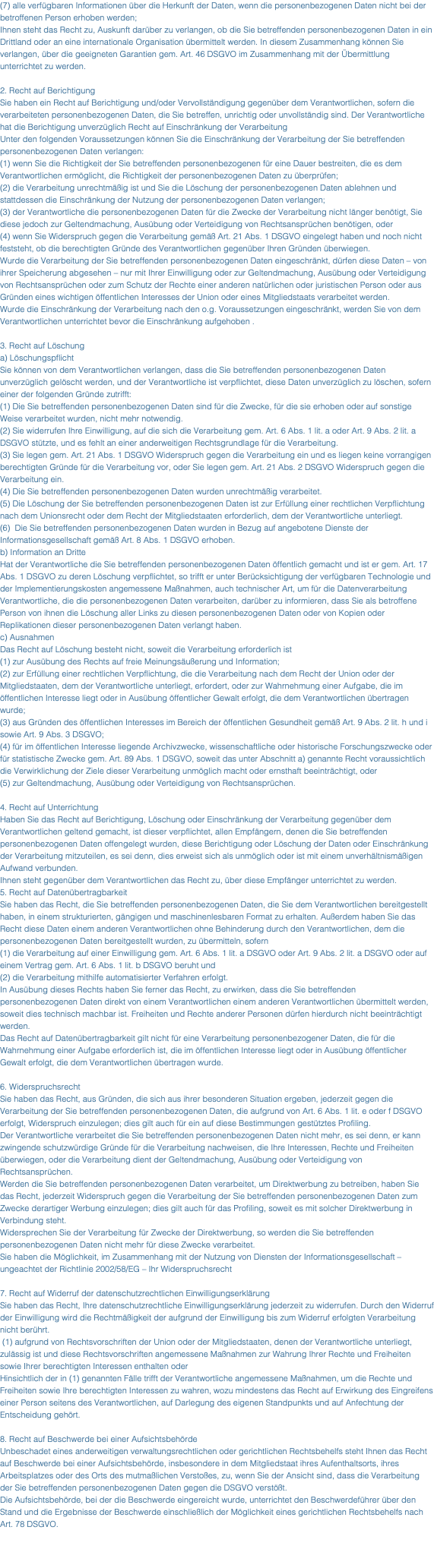 (7) alle verfügbaren Informationen über die Herkunft der Daten, wenn die personenbezogenen Daten nicht bei der betroffenen Person erhoben werden; Ihnen steht das Recht zu, Auskunft darüber zu verlangen, ob die Sie betreffenden personenbezogenen Daten in ein Drittland oder an eine internationale Organisation übermittelt werden. In diesem Zusammenhang können Sie verlangen, über die geeigneten Garantien gem. Art. 46 DSGVO im Zusammenhang mit der Übermittlung unterrichtet zu werden. 2. Recht auf Berichtigung Sie haben ein Recht auf Berichtigung und/oder Vervollständigung gegenüber dem Verantwortlichen, sofern die verarbeiteten personenbezogenen Daten, die Sie betreffen, unrichtig oder unvollständig sind. Der Verantwortliche hat die Berichtigung unverzüglich Recht auf Einschränkung der Verarbeitung Unter den folgenden Voraussetzungen können Sie die Einschränkung der Verarbeitung der Sie betreffenden personenbezogenen Daten verlangen: (1) wenn Sie die Richtigkeit der Sie betreffenden personenbezogenen für eine Dauer bestreiten, die es dem Verantwortlichen ermöglicht, die Richtigkeit der personenbezogenen Daten zu überprüfen; (2) die Verarbeitung unrechtmäßig ist und Sie die Löschung der personenbezogenen Daten ablehnen und stattdessen die Einschränkung der Nutzung der personenbezogenen Daten verlangen; (3) der Verantwortliche die personenbezogenen Daten für die Zwecke der Verarbeitung nicht länger benötigt, Sie diese jedoch zur Geltendmachung, Ausübung oder Verteidigung von Rechtsansprüchen benötigen, oder (4) wenn Sie Widerspruch gegen die Verarbeitung gemäß Art. 21 Abs. 1 DSGVO eingelegt haben und noch nicht feststeht, ob die berechtigten Gründe des Verantwortlichen gegenüber Ihren Gründen überwiegen. Wurde die Verarbeitung der Sie betreffenden personenbezogenen Daten eingeschränkt, dürfen diese Daten – von ihrer Speicherung abgesehen – nur mit Ihrer Einwilligung oder zur Geltendmachung, Ausübung oder Verteidigung von Rechtsansprüchen oder zum Schutz der Rechte einer anderen natürlichen oder juristischen Person oder aus Gründen eines wichtigen öffentlichen Interesses der Union oder eines Mitgliedstaats verarbeitet werden. Wurde die Einschränkung der Verarbeitung nach den o.g. Voraussetzungen eingeschränkt, werden Sie von dem Verantwortlichen unterrichtet bevor die Einschränkung aufgehoben . 3. Recht auf Löschung a) Löschungspflicht Sie können von dem Verantwortlichen verlangen, dass die Sie betreffenden personenbezogenen Daten unverzüglich gelöscht werden, und der Verantwortliche ist verpflichtet, diese Daten unverzüglich zu löschen, sofern einer der folgenden Gründe zutrifft: (1) Die Sie betreffenden personenbezogenen Daten sind für die Zwecke, für die sie erhoben oder auf sonstige Weise verarbeitet wurden, nicht mehr notwendig. (2) Sie widerrufen Ihre Einwilligung, auf die sich die Verarbeitung gem. Art. 6 Abs. 1 lit. a oder Art. 9 Abs. 2 lit. a DSGVO stützte, und es fehlt an einer anderweitigen Rechtsgrundlage für die Verarbeitung. (3) Sie legen gem. Art. 21 Abs. 1 DSGVO Widerspruch gegen die Verarbeitung ein und es liegen keine vorrangigen berechtigten Gründe für die Verarbeitung vor, oder Sie legen gem. Art. 21 Abs. 2 DSGVO Widerspruch gegen die Verarbeitung ein. (4) Die Sie betreffenden personenbezogenen Daten wurden unrechtmäßig verarbeitet. (5) Die Löschung der Sie betreffenden personenbezogenen Daten ist zur Erfüllung einer rechtlichen Verpflichtung nach dem Unionsrecht oder dem Recht der Mitgliedstaaten erforderlich, dem der Verantwortliche unterliegt. (6) Die Sie betreffenden personenbezogenen Daten wurden in Bezug auf angebotene Dienste der Informationsgesellschaft gemäß Art. 8 Abs. 1 DSGVO erhoben. b) Information an Dritte Hat der Verantwortliche die Sie betreffenden personenbezogenen Daten öffentlich gemacht und ist er gem. Art. 17 Abs. 1 DSGVO zu deren Löschung verpflichtet, so trifft er unter Berücksichtigung der verfügbaren Technologie und der Implementierungskosten angemessene Maßnahmen, auch technischer Art, um für die Datenverarbeitung Verantwortliche, die die personenbezogenen Daten verarbeiten, darüber zu informieren, dass Sie als betroffene Person von ihnen die Löschung aller Links zu diesen personenbezogenen Daten oder von Kopien oder Replikationen dieser personenbezogenen Daten verlangt haben. c) Ausnahmen Das Recht auf Löschung besteht nicht, soweit die Verarbeitung erforderlich ist (1) zur Ausübung des Rechts auf freie Meinungsäußerung und Information; (2) zur Erfüllung einer rechtlichen Verpflichtung, die die Verarbeitung nach dem Recht der Union oder der Mitgliedstaaten, dem der Verantwortliche unterliegt, erfordert, oder zur Wahrnehmung einer Aufgabe, die im öffentlichen Interesse liegt oder in Ausübung öffentlicher Gewalt erfolgt, die dem Verantwortlichen übertragen wurde; (3) aus Gründen des öffentlichen Interesses im Bereich der öffentlichen Gesundheit gemäß Art. 9 Abs. 2 lit. h und i sowie Art. 9 Abs. 3 DSGVO; (4) für im öffentlichen Interesse liegende Archivzwecke, wissenschaftliche oder historische Forschungszwecke oder für statistische Zwecke gem. Art. 89 Abs. 1 DSGVO, soweit das unter Abschnitt a) genannte Recht voraussichtlich die Verwirklichung der Ziele dieser Verarbeitung unmöglich macht oder ernsthaft beeinträchtigt, oder (5) zur Geltendmachung, Ausübung oder Verteidigung von Rechtsansprüchen. 4. Recht auf Unterrichtung Haben Sie das Recht auf Berichtigung, Löschung oder Einschränkung der Verarbeitung gegenüber dem Verantwortlichen geltend gemacht, ist dieser verpflichtet, allen Empfängern, denen die Sie betreffenden personenbezogenen Daten offengelegt wurden, diese Berichtigung oder Löschung der Daten oder Einschränkung der Verarbeitung mitzuteilen, es sei denn, dies erweist sich als unmöglich oder ist mit einem unverhältnismäßigen Aufwand verbunden. Ihnen steht gegenüber dem Verantwortlichen das Recht zu, über diese Empfänger unterrichtet zu werden. 5. Recht auf Datenübertragbarkeit Sie haben das Recht, die Sie betreffenden personenbezogenen Daten, die Sie dem Verantwortlichen bereitgestellt haben, in einem strukturierten, gängigen und maschinenlesbaren Format zu erhalten. Außerdem haben Sie das Recht diese Daten einem anderen Verantwortlichen ohne Behinderung durch den Verantwortlichen, dem die personenbezogenen Daten bereitgestellt wurden, zu übermitteln, sofern (1) die Verarbeitung auf einer Einwilligung gem. Art. 6 Abs. 1 lit. a DSGVO oder Art. 9 Abs. 2 lit. a DSGVO oder auf einem Vertrag gem. Art. 6 Abs. 1 lit. b DSGVO beruht und (2) die Verarbeitung mithilfe automatisierter Verfahren erfolgt. In Ausübung dieses Rechts haben Sie ferner das Recht, zu erwirken, dass die Sie betreffenden personenbezogenen Daten direkt von einem Verantwortlichen einem anderen Verantwortlichen übermittelt werden, soweit dies technisch machbar ist. Freiheiten und Rechte anderer Personen dürfen hierdurch nicht beeinträchtigt werden. Das Recht auf Datenübertragbarkeit gilt nicht für eine Verarbeitung personenbezogener Daten, die für die Wahrnehmung einer Aufgabe erforderlich ist, die im öffentlichen Interesse liegt oder in Ausübung öffentlicher Gewalt erfolgt, die dem Verantwortlichen übertragen wurde. 6. Widerspruchsrecht Sie haben das Recht, aus Gründen, die sich aus ihrer besonderen Situation ergeben, jederzeit gegen die Verarbeitung der Sie betreffenden personenbezogenen Daten, die aufgrund von Art. 6 Abs. 1 lit. e oder f DSGVO erfolgt, Widerspruch einzulegen; dies gilt auch für ein auf diese Bestimmungen gestütztes Profiling. Der Verantwortliche verarbeitet die Sie betreffenden personenbezogenen Daten nicht mehr, es sei denn, er kann zwingende schutzwürdige Gründe für die Verarbeitung nachweisen, die Ihre Interessen, Rechte und Freiheiten überwiegen, oder die Verarbeitung dient der Geltendmachung, Ausübung oder Verteidigung von Rechtsansprüchen. Werden die Sie betreffenden personenbezogenen Daten verarbeitet, um Direktwerbung zu betreiben, haben Sie das Recht, jederzeit Widerspruch gegen die Verarbeitung der Sie betreffenden personenbezogenen Daten zum Zwecke derartiger Werbung einzulegen; dies gilt auch für das Profiling, soweit es mit solcher Direktwerbung in Verbindung steht. Widersprechen Sie der Verarbeitung für Zwecke der Direktwerbung, so werden die Sie betreffenden personenbezogenen Daten nicht mehr für diese Zwecke verarbeitet. Sie haben die Möglichkeit, im Zusammenhang mit der Nutzung von Diensten der Informationsgesellschaft – ungeachtet der Richtlinie 2002/58/EG – Ihr Widerspruchsrecht 7. Recht auf Widerruf der datenschutzrechtlichen Einwilligungserklärung Sie haben das Recht, Ihre datenschutzrechtliche Einwilligungserklärung jederzeit zu widerrufen. Durch den Widerruf der Einwilligung wird die Rechtmäßigkeit der aufgrund der Einwilligung bis zum Widerruf erfolgten Verarbeitung nicht berührt. (1) aufgrund von Rechtsvorschriften der Union oder der Mitgliedstaaten, denen der Verantwortliche unterliegt, zulässig ist und diese Rechtsvorschriften angemessene Maßnahmen zur Wahrung Ihrer Rechte und Freiheiten sowie Ihrer berechtigten Interessen enthalten oder Hinsichtlich der in (1) genannten Fälle trifft der Verantwortliche angemessene Maßnahmen, um die Rechte und Freiheiten sowie Ihre berechtigten Interessen zu wahren, wozu mindestens das Recht auf Erwirkung des Eingreifens einer Person seitens des Verantwortlichen, auf Darlegung des eigenen Standpunkts und auf Anfechtung der Entscheidung gehört. 8. Recht auf Beschwerde bei einer Aufsichtsbehörde Unbeschadet eines anderweitigen verwaltungsrechtlichen oder gerichtlichen Rechtsbehelfs steht Ihnen das Recht auf Beschwerde bei einer Aufsichtsbehörde, insbesondere in dem Mitgliedstaat ihres Aufenthaltsorts, ihres Arbeitsplatzes oder des Orts des mutmaßlichen Verstoßes, zu, wenn Sie der Ansicht sind, dass die Verarbeitung der Sie betreffenden personenbezogenen Daten gegen die DSGVO verstößt. Die Aufsichtsbehörde, bei der die Beschwerde eingereicht wurde, unterrichtet den Beschwerdeführer über den Stand und die Ergebnisse der Beschwerde einschließlich der Möglichkeit eines gerichtlichen Rechtsbehelfs nach Art. 78 DSGVO. 